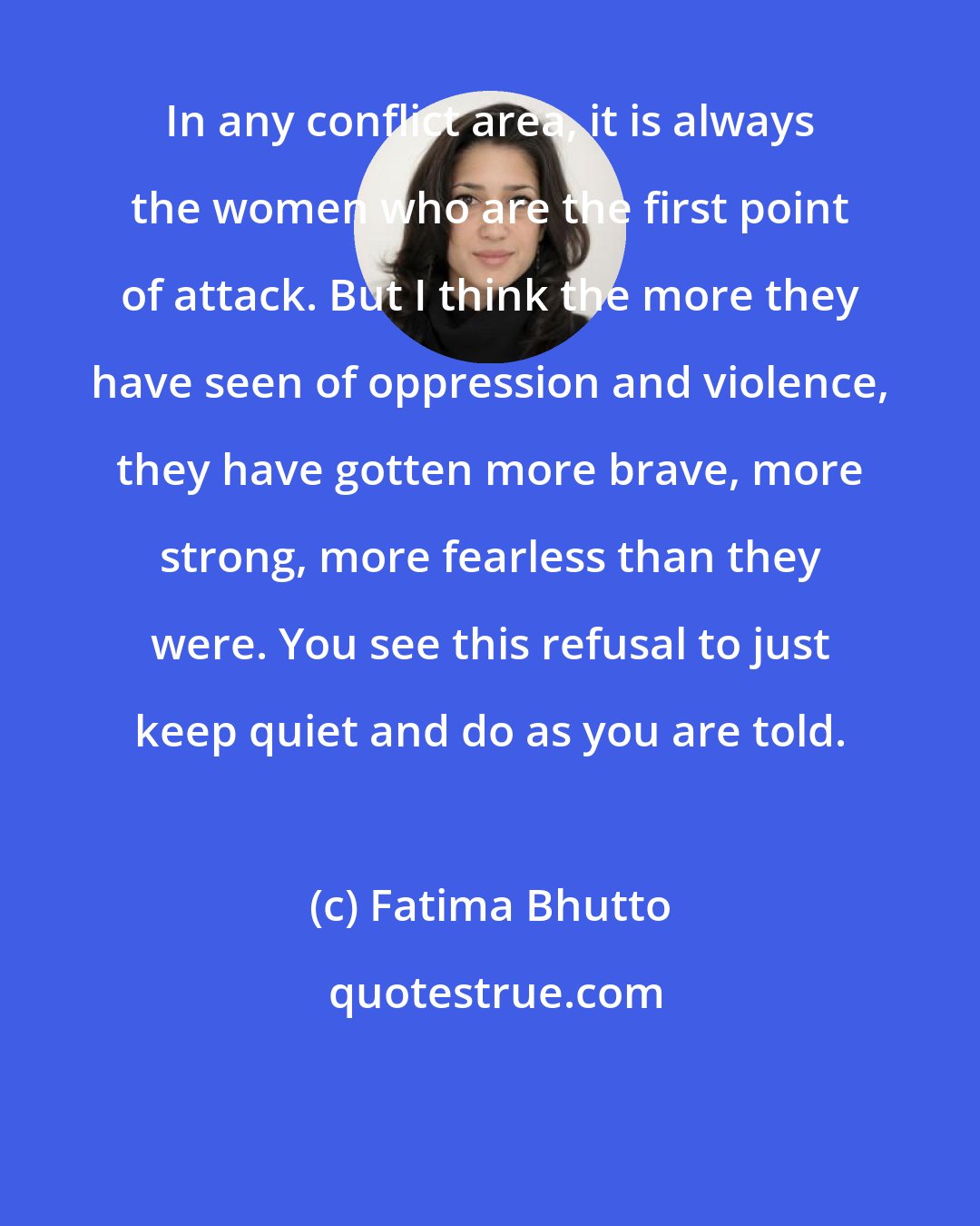 Fatima Bhutto: In any conflict area, it is always the women who are the first point of attack. But I think the more they have seen of oppression and violence, they have gotten more brave, more strong, more fearless than they were. You see this refusal to just keep quiet and do as you are told.