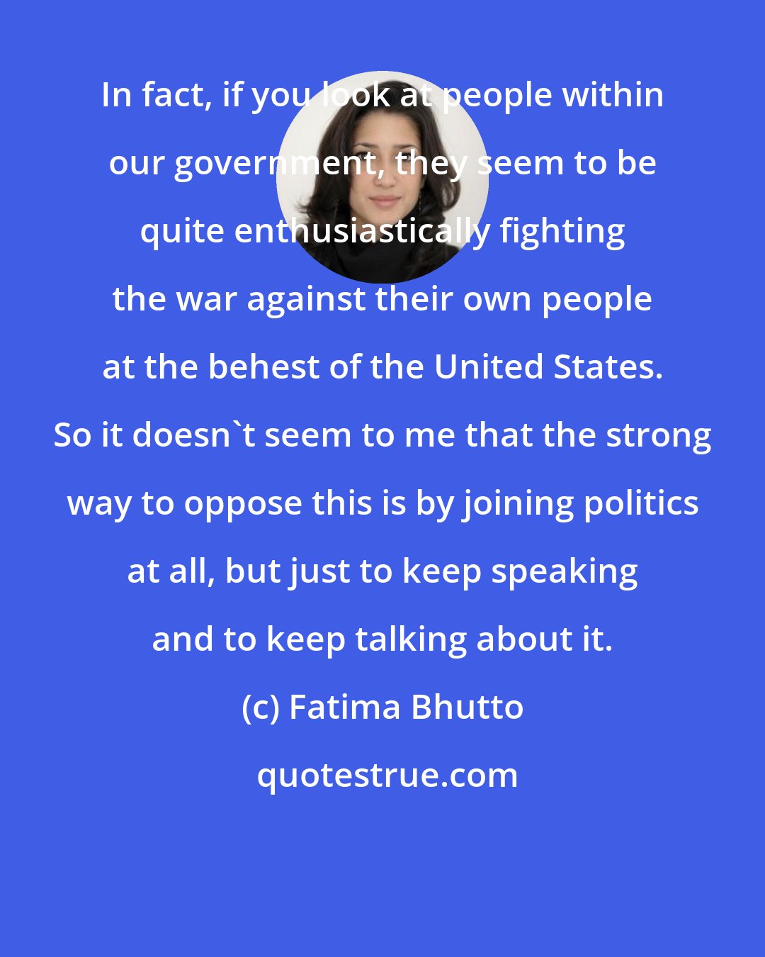 Fatima Bhutto: In fact, if you look at people within our government, they seem to be quite enthusiastically fighting the war against their own people at the behest of the United States. So it doesn't seem to me that the strong way to oppose this is by joining politics at all, but just to keep speaking and to keep talking about it.