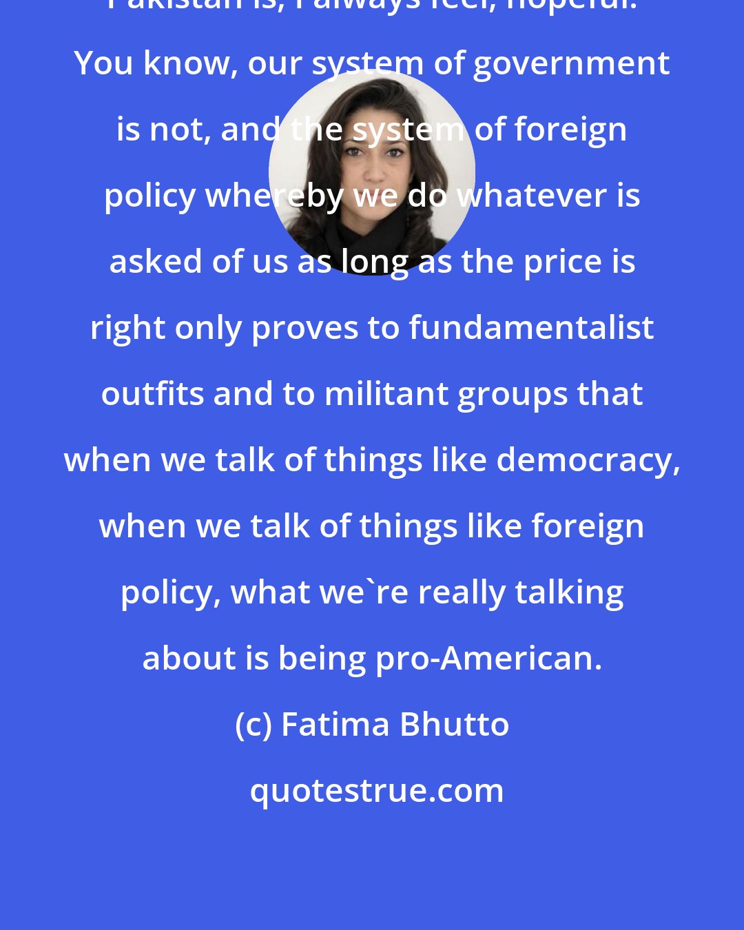 Fatima Bhutto: Pakistan is, I always feel, hopeful. You know, our system of government is not, and the system of foreign policy whereby we do whatever is asked of us as long as the price is right only proves to fundamentalist outfits and to militant groups that when we talk of things like democracy, when we talk of things like foreign policy, what we're really talking about is being pro-American.