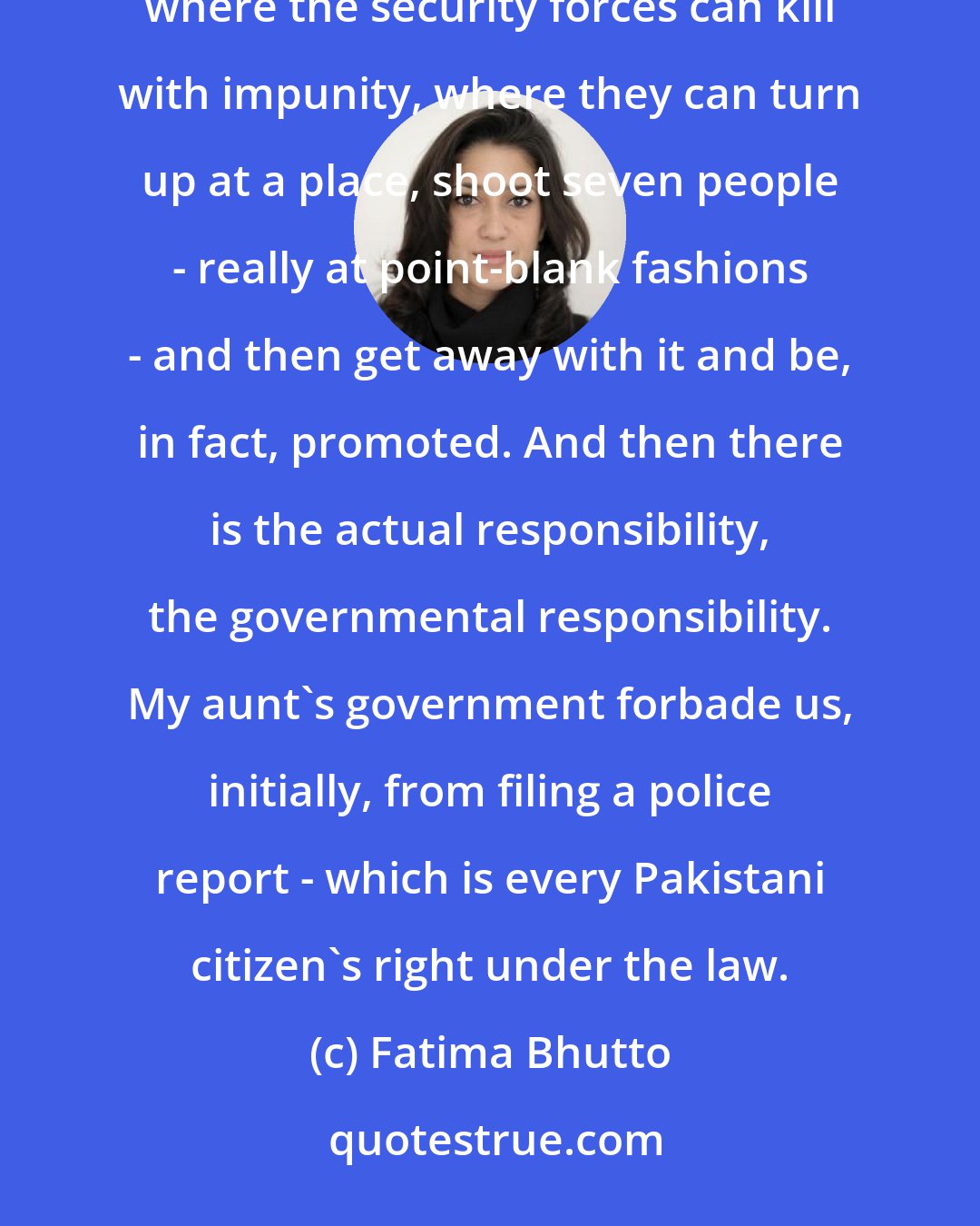 Fatima Bhutto: There are two things. There was the moral responsibility, and that, first, is creating an atmosphere where the security forces can kill with impunity, where they can turn up at a place, shoot seven people - really at point-blank fashions - and then get away with it and be, in fact, promoted. And then there is the actual responsibility, the governmental responsibility. My aunt's government forbade us, initially, from filing a police report - which is every Pakistani citizen's right under the law.