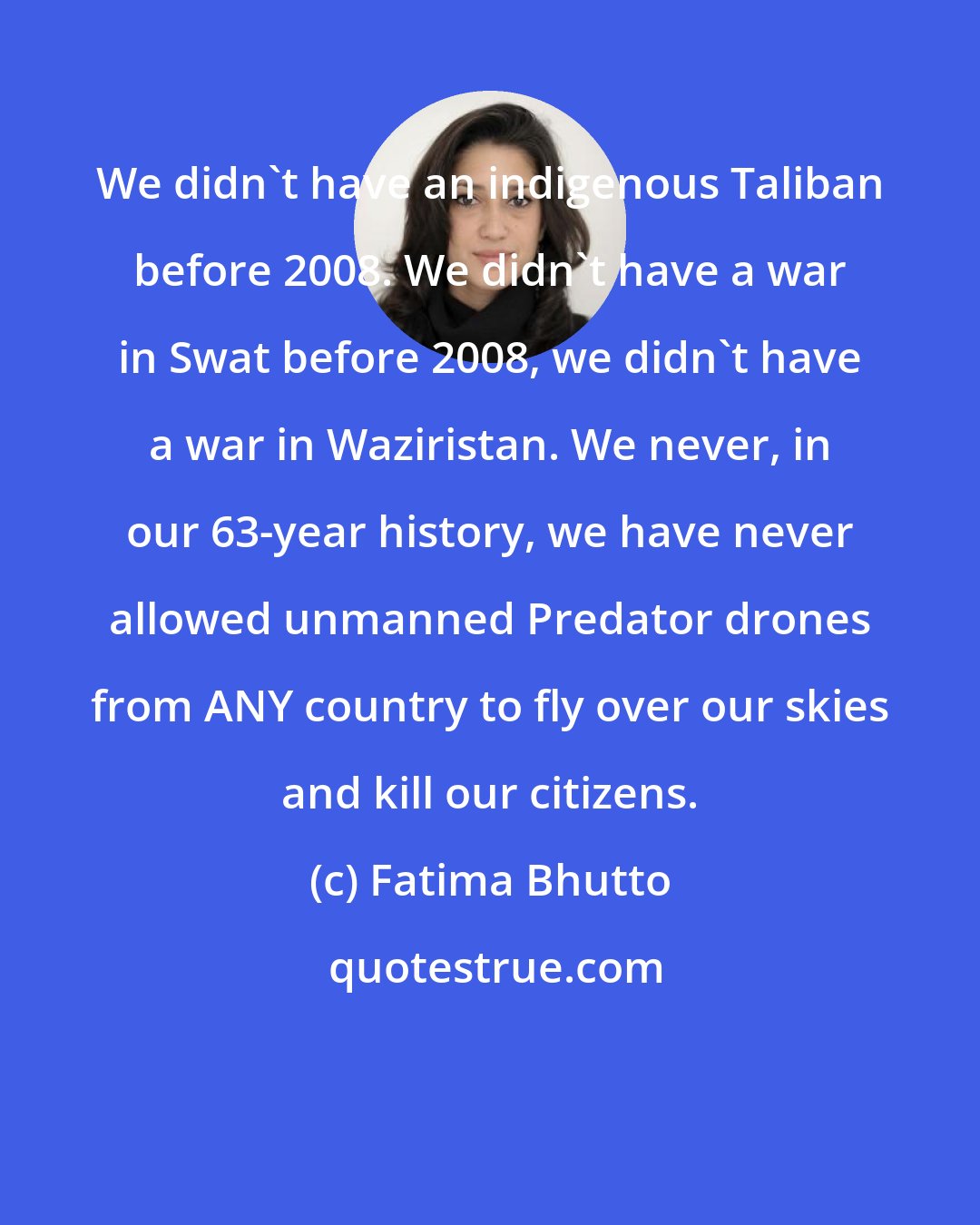 Fatima Bhutto: We didn't have an indigenous Taliban before 2008. We didn't have a war in Swat before 2008, we didn't have a war in Waziristan. We never, in our 63-year history, we have never allowed unmanned Predator drones from ANY country to fly over our skies and kill our citizens.