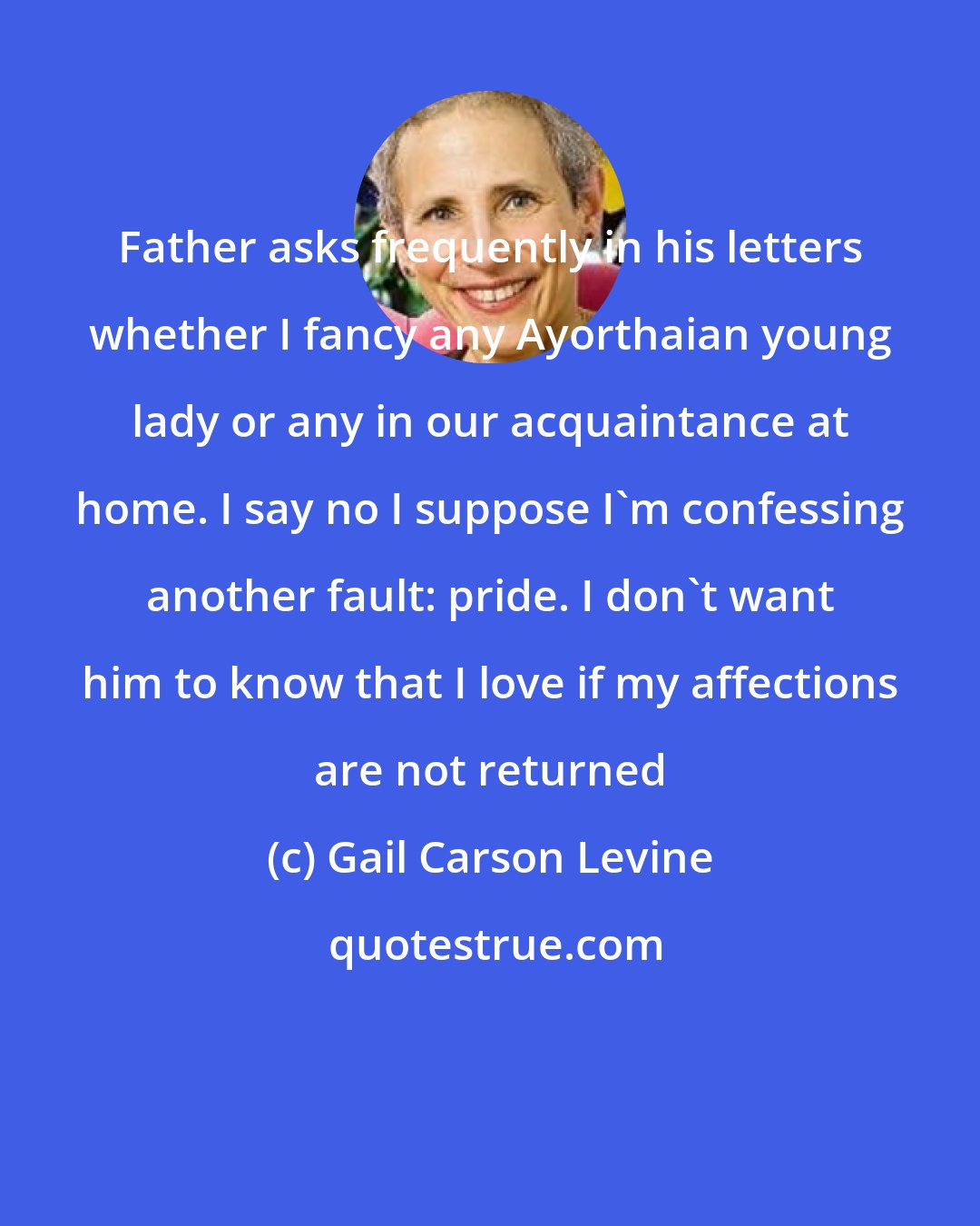 Gail Carson Levine: Father asks frequently in his letters whether I fancy any Ayorthaian young lady or any in our acquaintance at home. I say no I suppose I'm confessing another fault: pride. I don't want him to know that I love if my affections are not returned