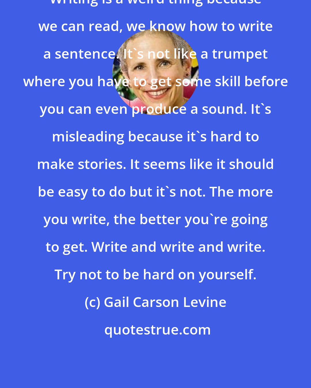 Gail Carson Levine: Writing is a weird thing because we can read, we know how to write a sentence. It's not like a trumpet where you have to get some skill before you can even produce a sound. It's misleading because it's hard to make stories. It seems like it should be easy to do but it's not. The more you write, the better you're going to get. Write and write and write. Try not to be hard on yourself.