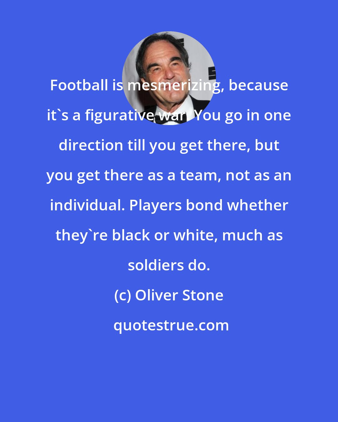 Oliver Stone: Football is mesmerizing, because it's a figurative war. You go in one direction till you get there, but you get there as a team, not as an individual. Players bond whether they're black or white, much as soldiers do.