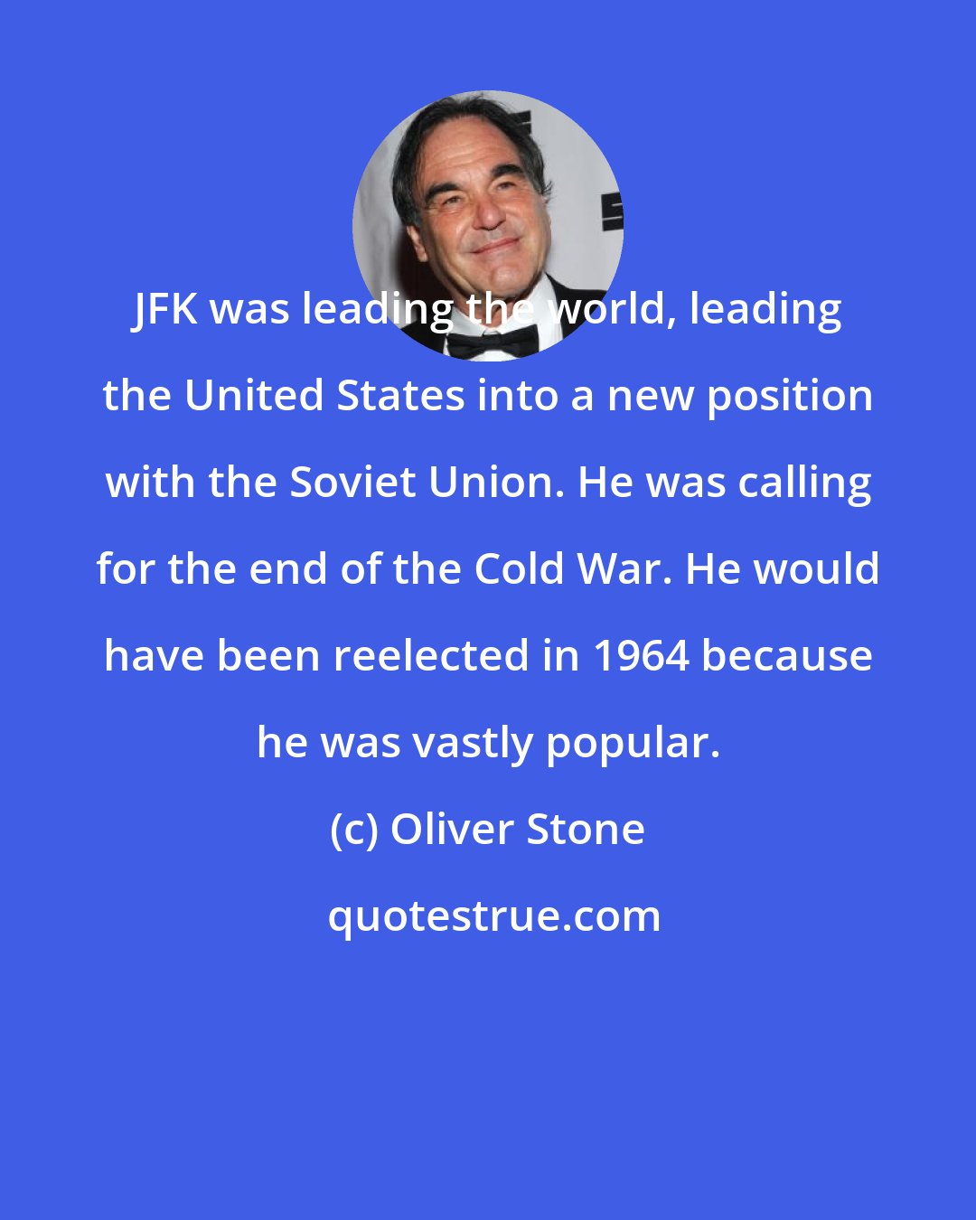 Oliver Stone: JFK was leading the world, leading the United States into a new position with the Soviet Union. He was calling for the end of the Cold War. He would have been reelected in 1964 because he was vastly popular.