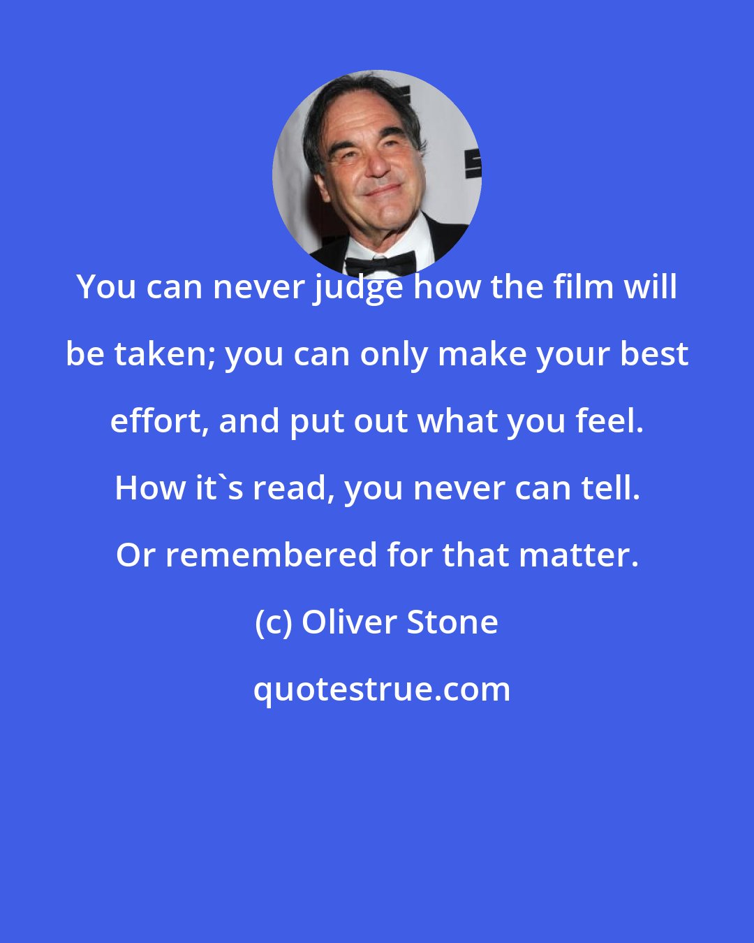 Oliver Stone: You can never judge how the film will be taken; you can only make your best effort, and put out what you feel. How it's read, you never can tell. Or remembered for that matter.