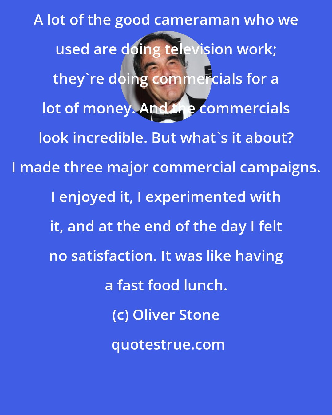 Oliver Stone: A lot of the good cameraman who we used are doing television work; they're doing commercials for a lot of money. And the commercials look incredible. But what's it about? I made three major commercial campaigns. I enjoyed it, I experimented with it, and at the end of the day I felt no satisfaction. It was like having a fast food lunch.