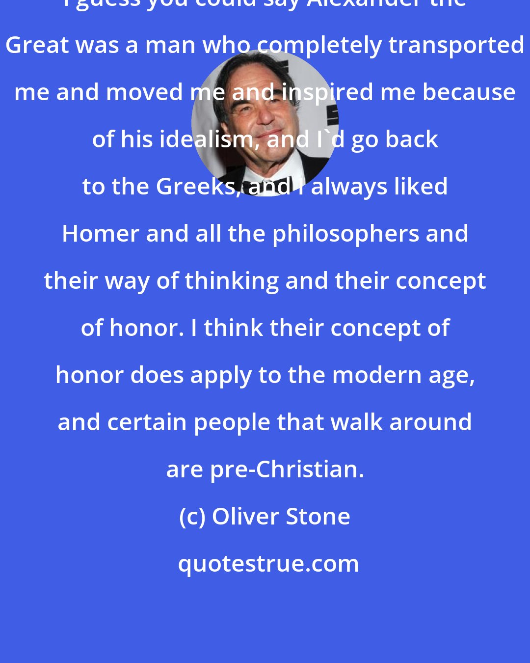 Oliver Stone: I guess you could say Alexander the Great was a man who completely transported me and moved me and inspired me because of his idealism, and I'd go back to the Greeks, and I always liked Homer and all the philosophers and their way of thinking and their concept of honor. I think their concept of honor does apply to the modern age, and certain people that walk around are pre-Christian.