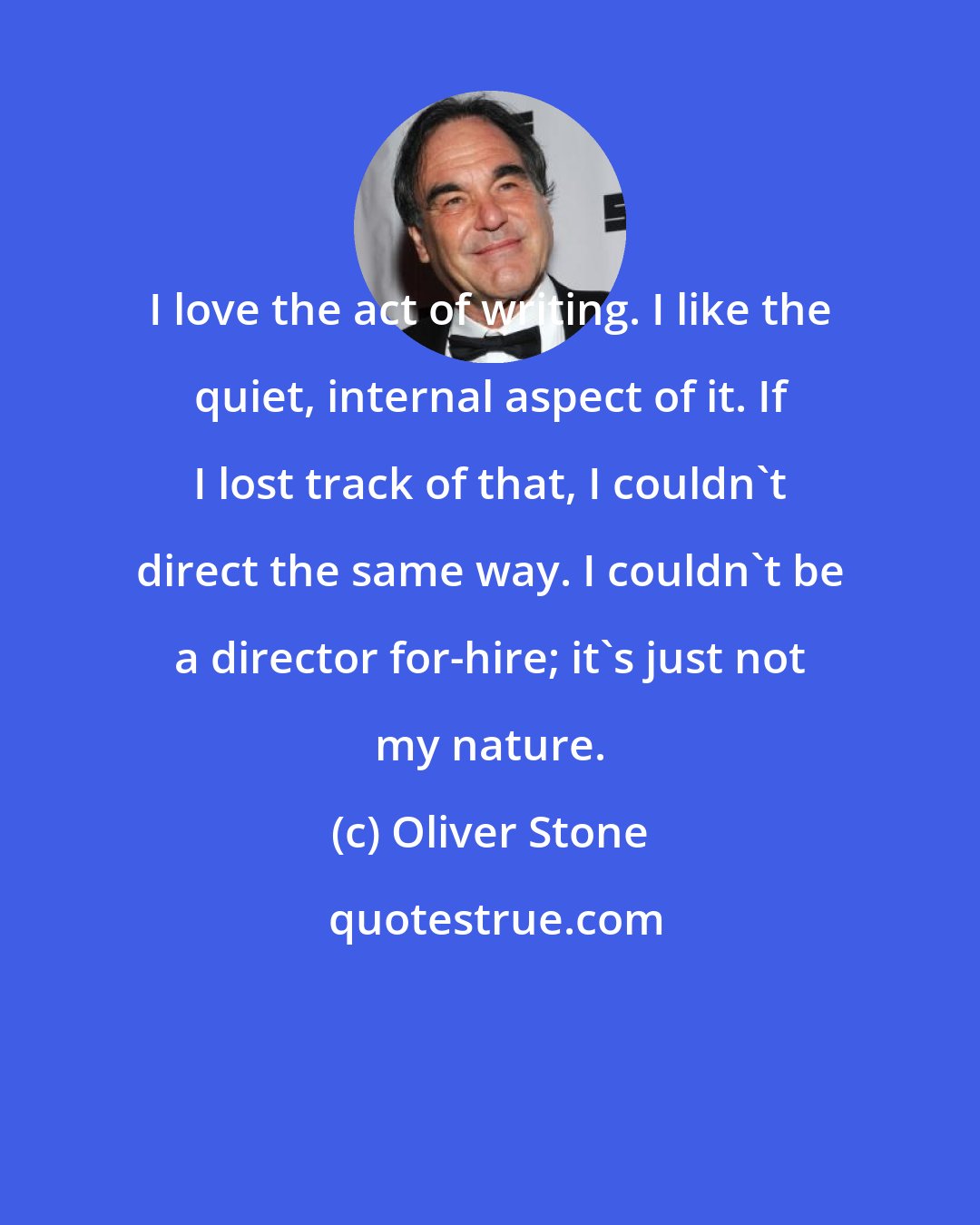 Oliver Stone: I love the act of writing. I like the quiet, internal aspect of it. If I lost track of that, I couldn't direct the same way. I couldn't be a director for-hire; it's just not my nature.