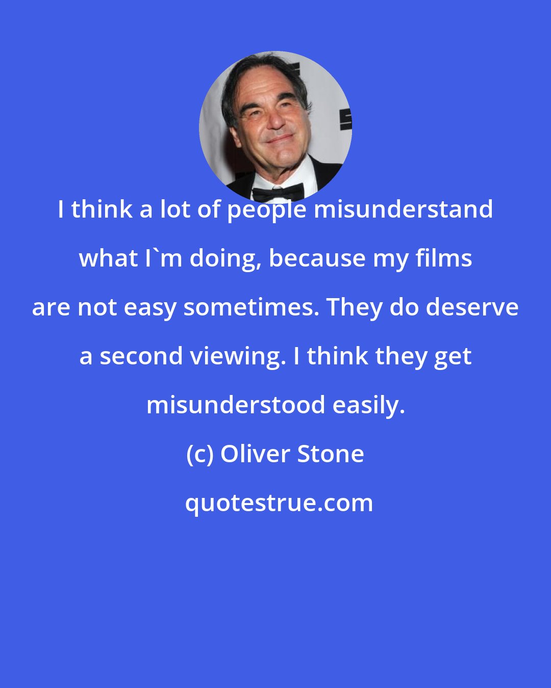 Oliver Stone: I think a lot of people misunderstand what I'm doing, because my films are not easy sometimes. They do deserve a second viewing. I think they get misunderstood easily.