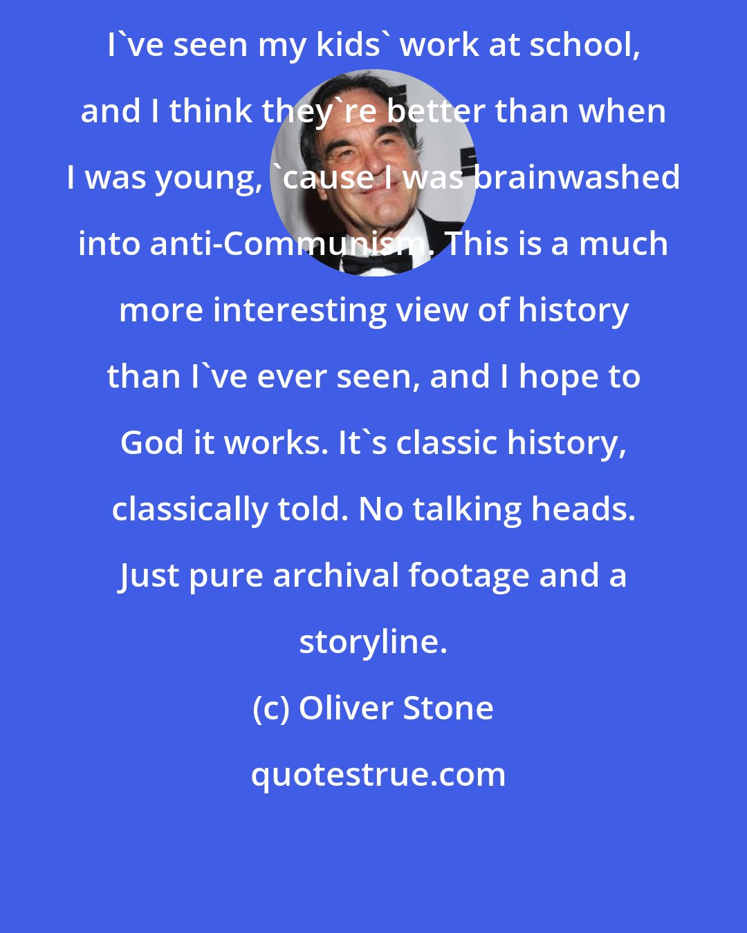 Oliver Stone: I've seen my kids' work at school, and I think they're better than when I was young, 'cause I was brainwashed into anti-Communism. This is a much more interesting view of history than I've ever seen, and I hope to God it works. It's classic history, classically told. No talking heads. Just pure archival footage and a storyline.