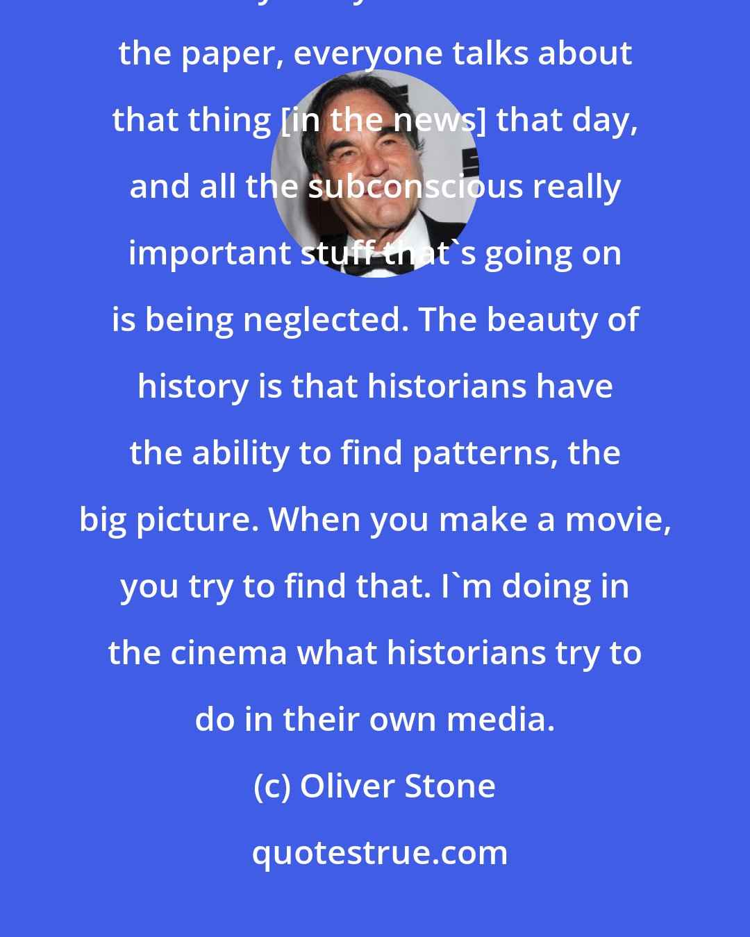 Oliver Stone: I want my children to have access to something that looks beyond what I call the tyranny of now. You read the paper, everyone talks about that thing [in the news] that day, and all the subconscious really important stuff that's going on is being neglected. The beauty of history is that historians have the ability to find patterns, the big picture. When you make a movie, you try to find that. I'm doing in the cinema what historians try to do in their own media.