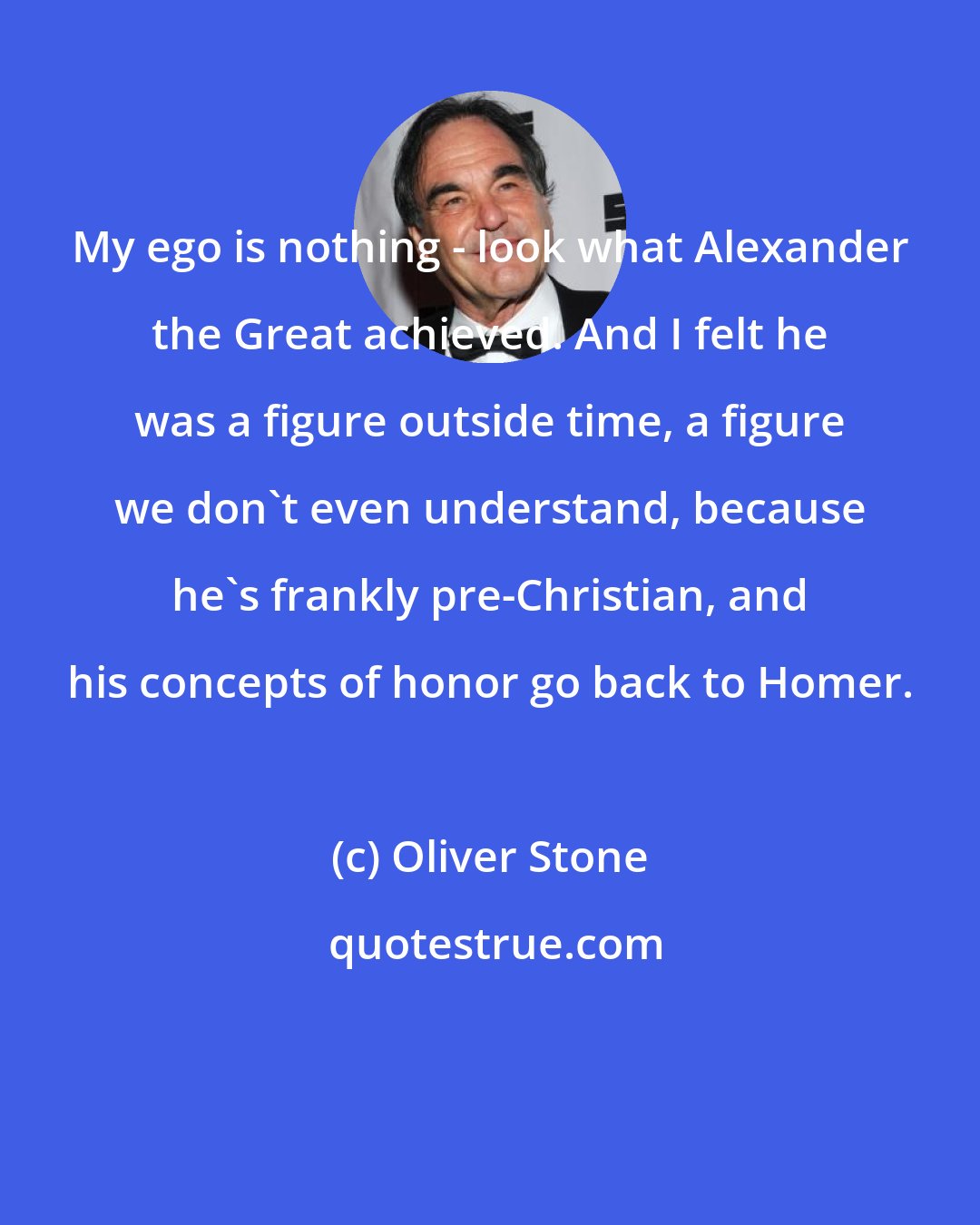 Oliver Stone: My ego is nothing - look what Alexander the Great achieved. And I felt he was a figure outside time, a figure we don't even understand, because he's frankly pre-Christian, and his concepts of honor go back to Homer.