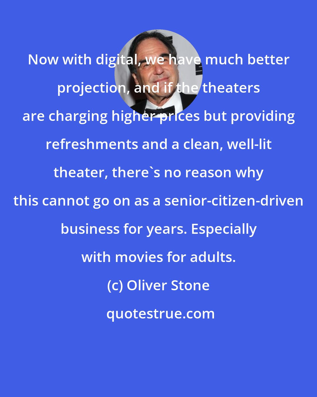 Oliver Stone: Now with digital, we have much better projection, and if the theaters are charging higher prices but providing refreshments and a clean, well-lit theater, there's no reason why this cannot go on as a senior-citizen-driven business for years. Especially with movies for adults.