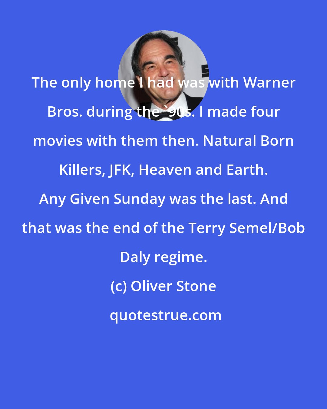 Oliver Stone: The only home I had was with Warner Bros. during the '90s. I made four movies with them then. Natural Born Killers, JFK, Heaven and Earth. Any Given Sunday was the last. And that was the end of the Terry Semel/Bob Daly regime.