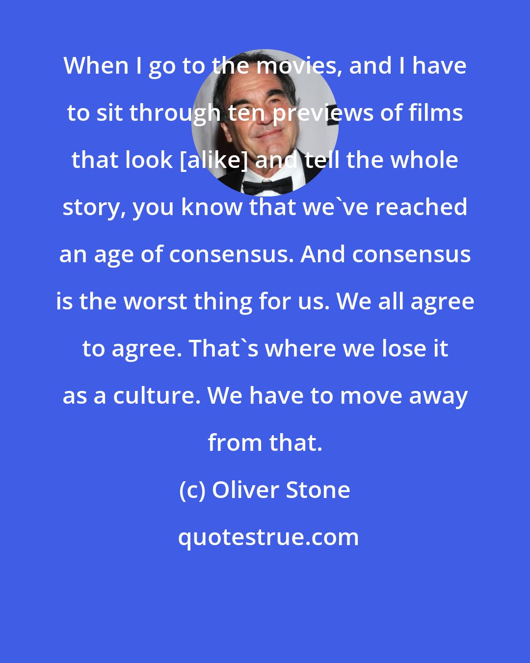 Oliver Stone: When I go to the movies, and I have to sit through ten previews of films that look [alike] and tell the whole story, you know that we've reached an age of consensus. And consensus is the worst thing for us. We all agree to agree. That's where we lose it as a culture. We have to move away from that.