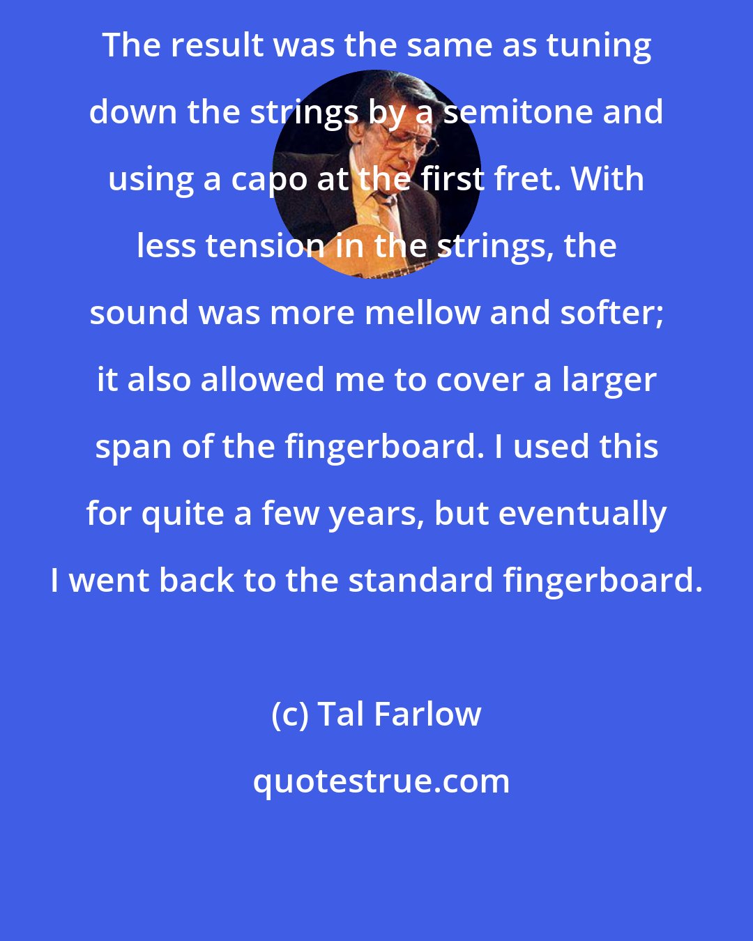 Tal Farlow: The result was the same as tuning down the strings by a semitone and using a capo at the first fret. With less tension in the strings, the sound was more mellow and softer; it also allowed me to cover a larger span of the fingerboard. I used this for quite a few years, but eventually I went back to the standard fingerboard.