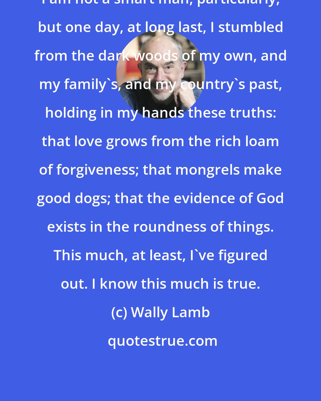 Wally Lamb: I am not a smart man, particularly, but one day, at long last, I stumbled from the dark woods of my own, and my family's, and my country's past, holding in my hands these truths: that love grows from the rich loam of forgiveness; that mongrels make good dogs; that the evidence of God exists in the roundness of things. This much, at least, I've figured out. I know this much is true.