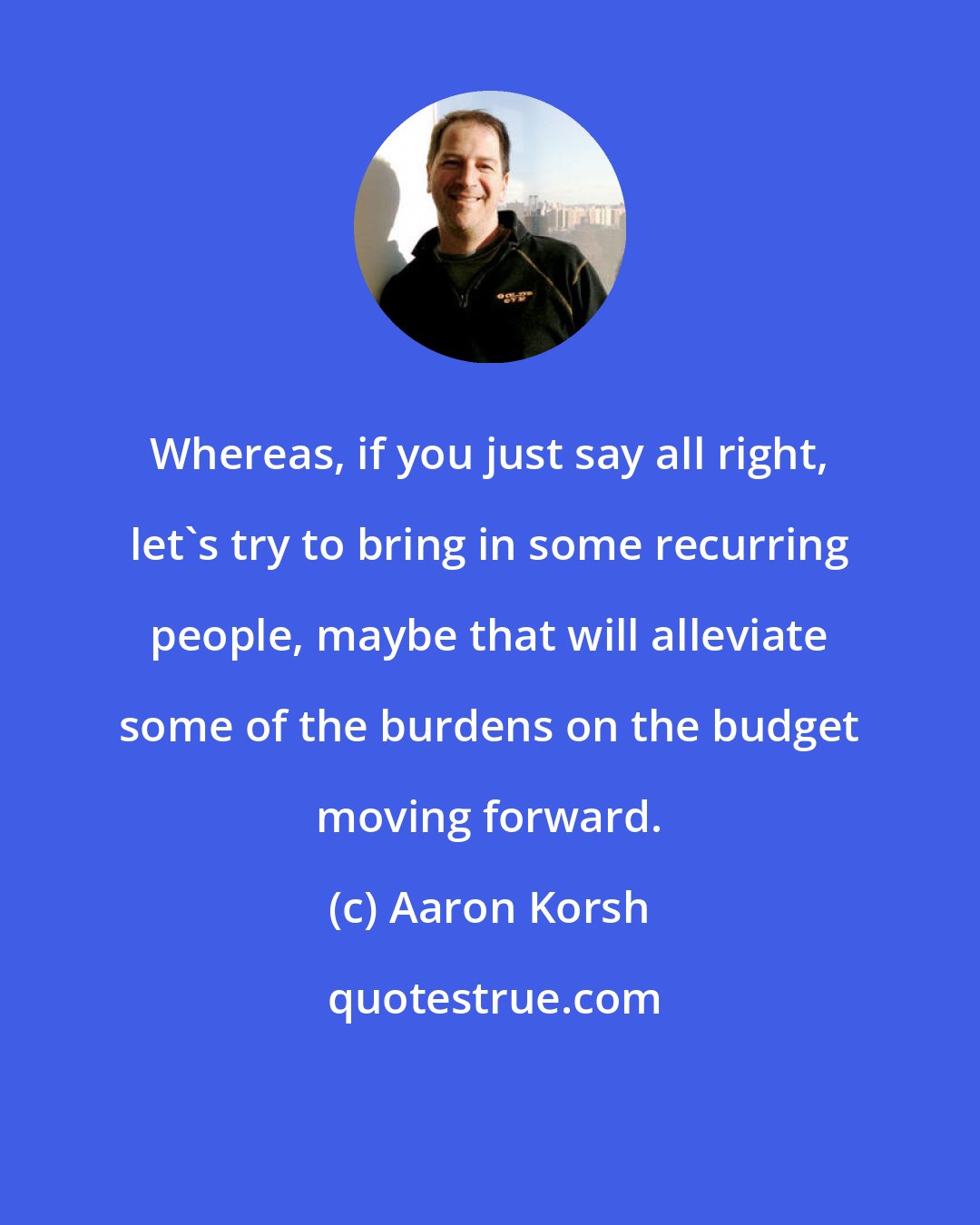 Aaron Korsh: Whereas, if you just say all right, let's try to bring in some recurring people, maybe that will alleviate some of the burdens on the budget moving forward.