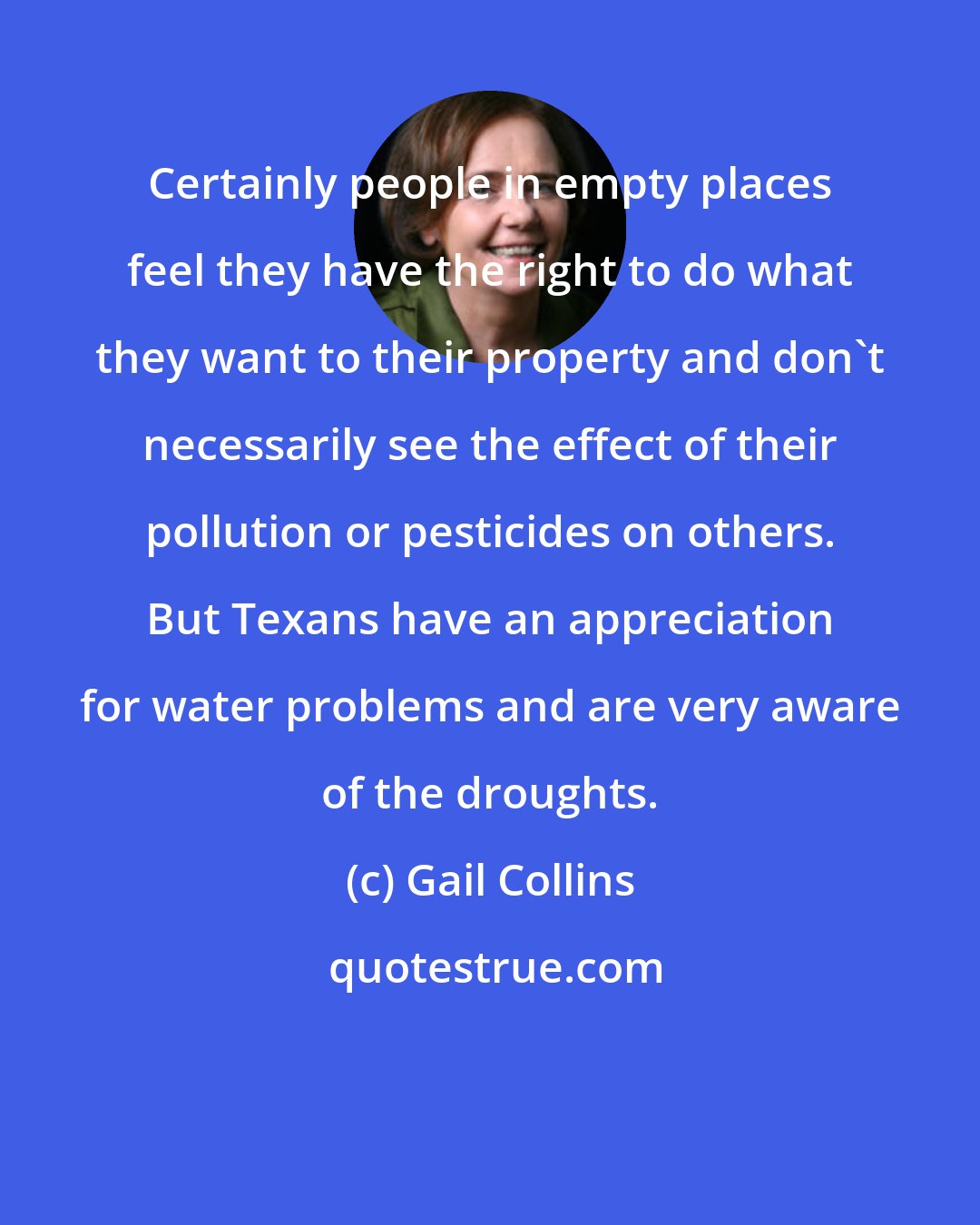 Gail Collins: Certainly people in empty places feel they have the right to do what they want to their property and don't necessarily see the effect of their pollution or pesticides on others. But Texans have an appreciation for water problems and are very aware of the droughts.