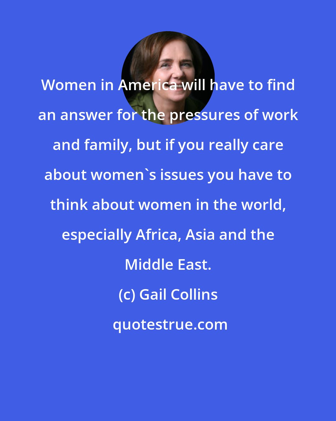 Gail Collins: Women in America will have to find an answer for the pressures of work and family, but if you really care about women's issues you have to think about women in the world, especially Africa, Asia and the Middle East.