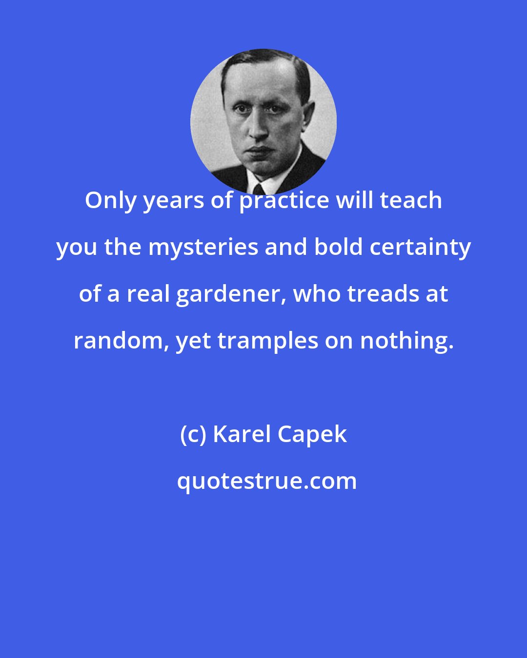 Karel Capek: Only years of practice will teach you the mysteries and bold certainty of a real gardener, who treads at random, yet tramples on nothing.