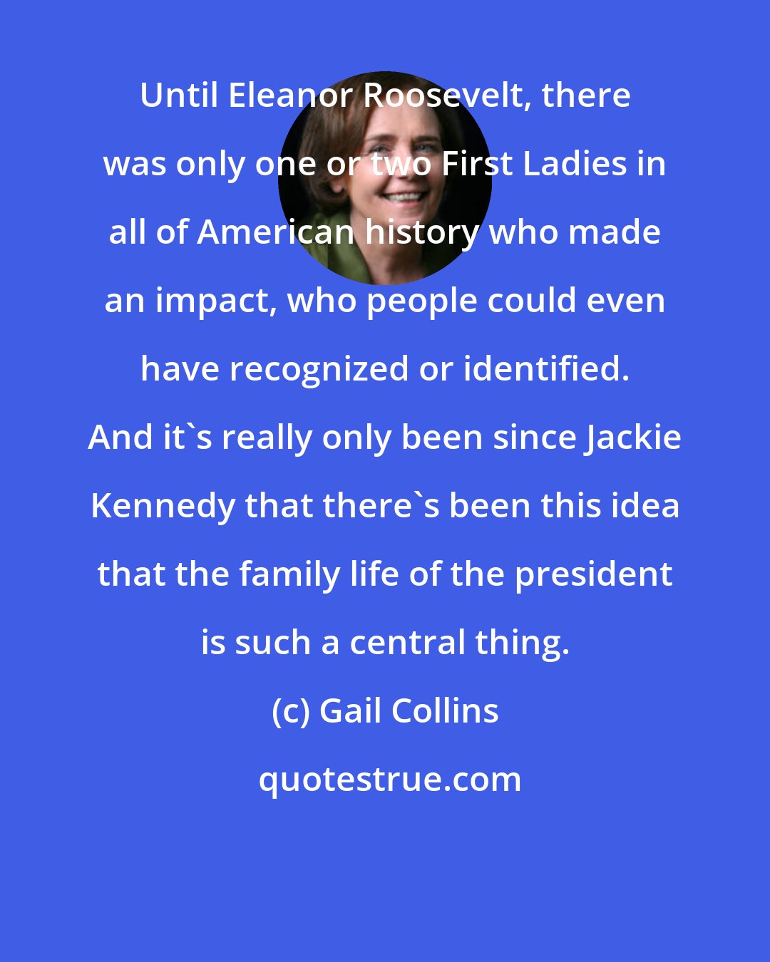 Gail Collins: Until Eleanor Roosevelt, there was only one or two First Ladies in all of American history who made an impact, who people could even have recognized or identified. And it's really only been since Jackie Kennedy that there's been this idea that the family life of the president is such a central thing.