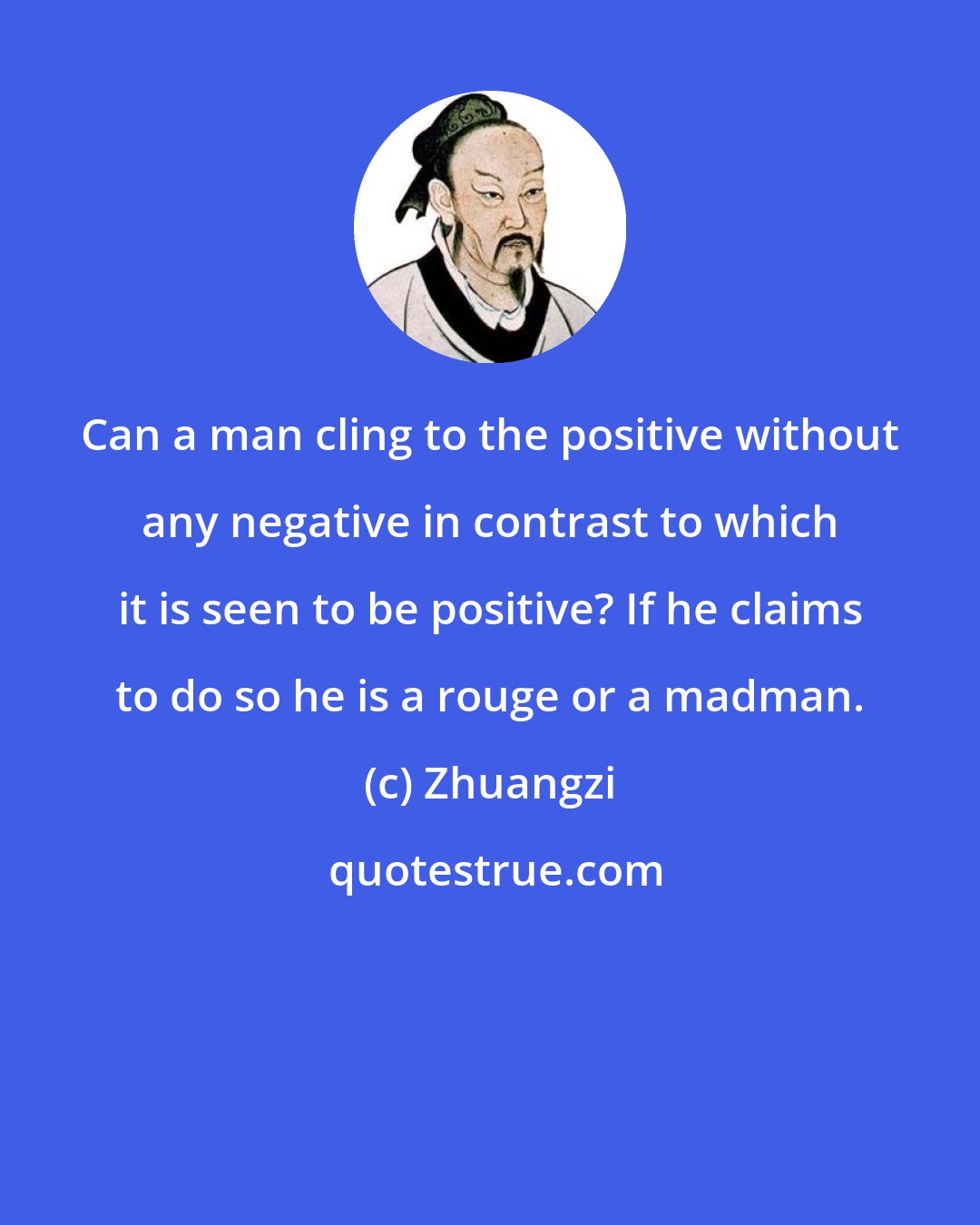 Zhuangzi: Can a man cling to the positive without any negative in contrast to which it is seen to be positive? If he claims to do so he is a rouge or a madman.