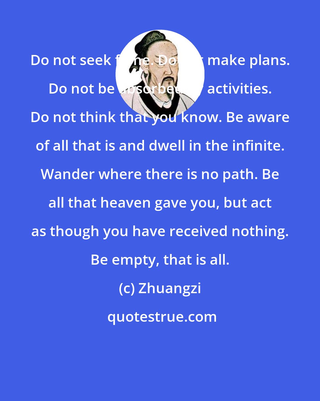 Zhuangzi: Do not seek fame. Do not make plans. Do not be absorbed by activities. Do not think that you know. Be aware of all that is and dwell in the infinite. Wander where there is no path. Be all that heaven gave you, but act as though you have received nothing. Be empty, that is all.