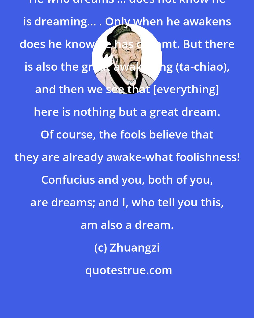 Zhuangzi: He who dreams ... does not know he is dreaming... . Only when he awakens does he know he has dreamt. But there is also the great awakening (ta-chiao), and then we see that [everything] here is nothing but a great dream. Of course, the fools believe that they are already awake-what foolishness! Confucius and you, both of you, are dreams; and I, who tell you this, am also a dream.