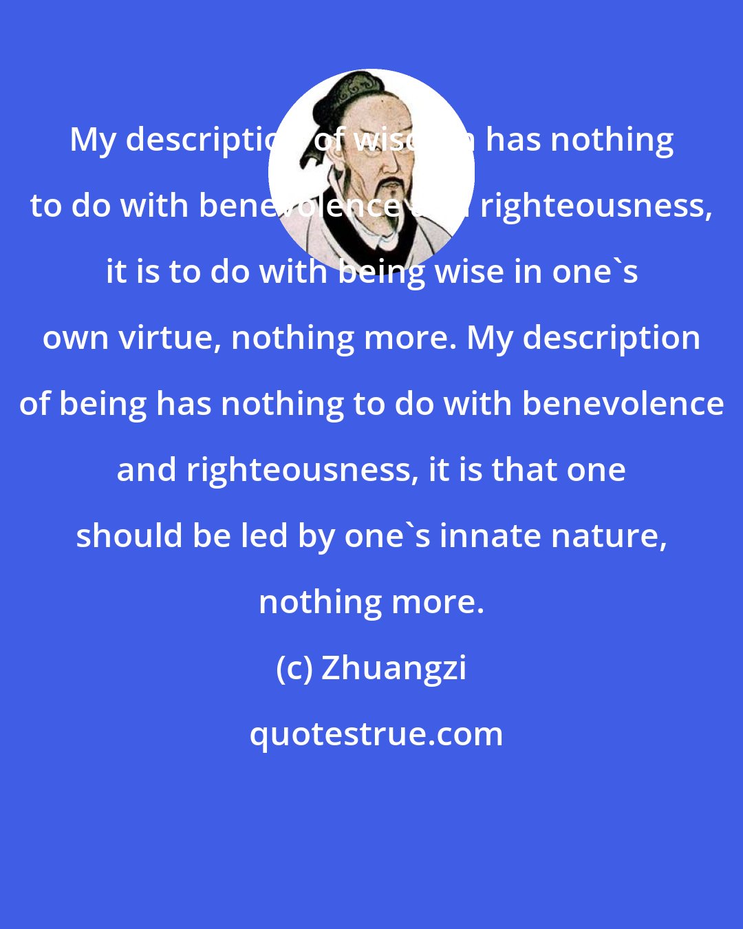 Zhuangzi: My description of wisdom has nothing to do with benevolence and righteousness, it is to do with being wise in one's own virtue, nothing more. My description of being has nothing to do with benevolence and righteousness, it is that one should be led by one's innate nature, nothing more.