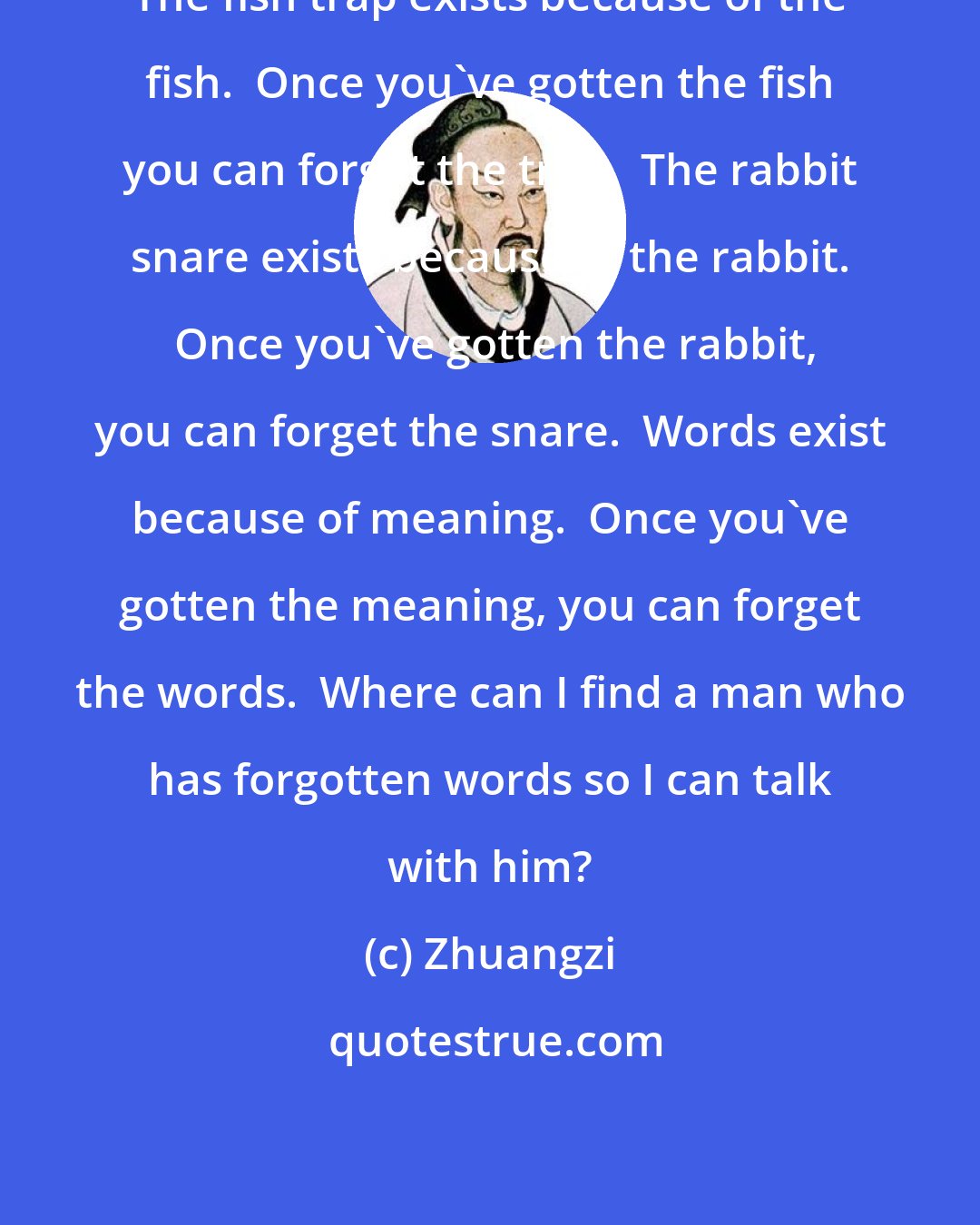 Zhuangzi: The fish trap exists because of the fish.  Once you've gotten the fish you can forget the trap.  The rabbit snare exists because of the rabbit.  Once you've gotten the rabbit, you can forget the snare.  Words exist because of meaning.  Once you've gotten the meaning, you can forget the words.  Where can I find a man who has forgotten words so I can talk with him?