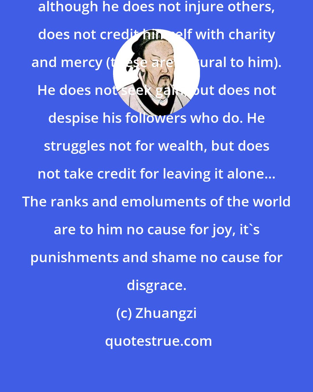 Zhuangzi: Therefore, the truly great man, although he does not injure others, does not credit himself with charity and mercy (these are natural to him). He does not seek gain, but does not despise his followers who do. He struggles not for wealth, but does not take credit for leaving it alone... The ranks and emoluments of the world are to him no cause for joy, it's punishments and shame no cause for disgrace.