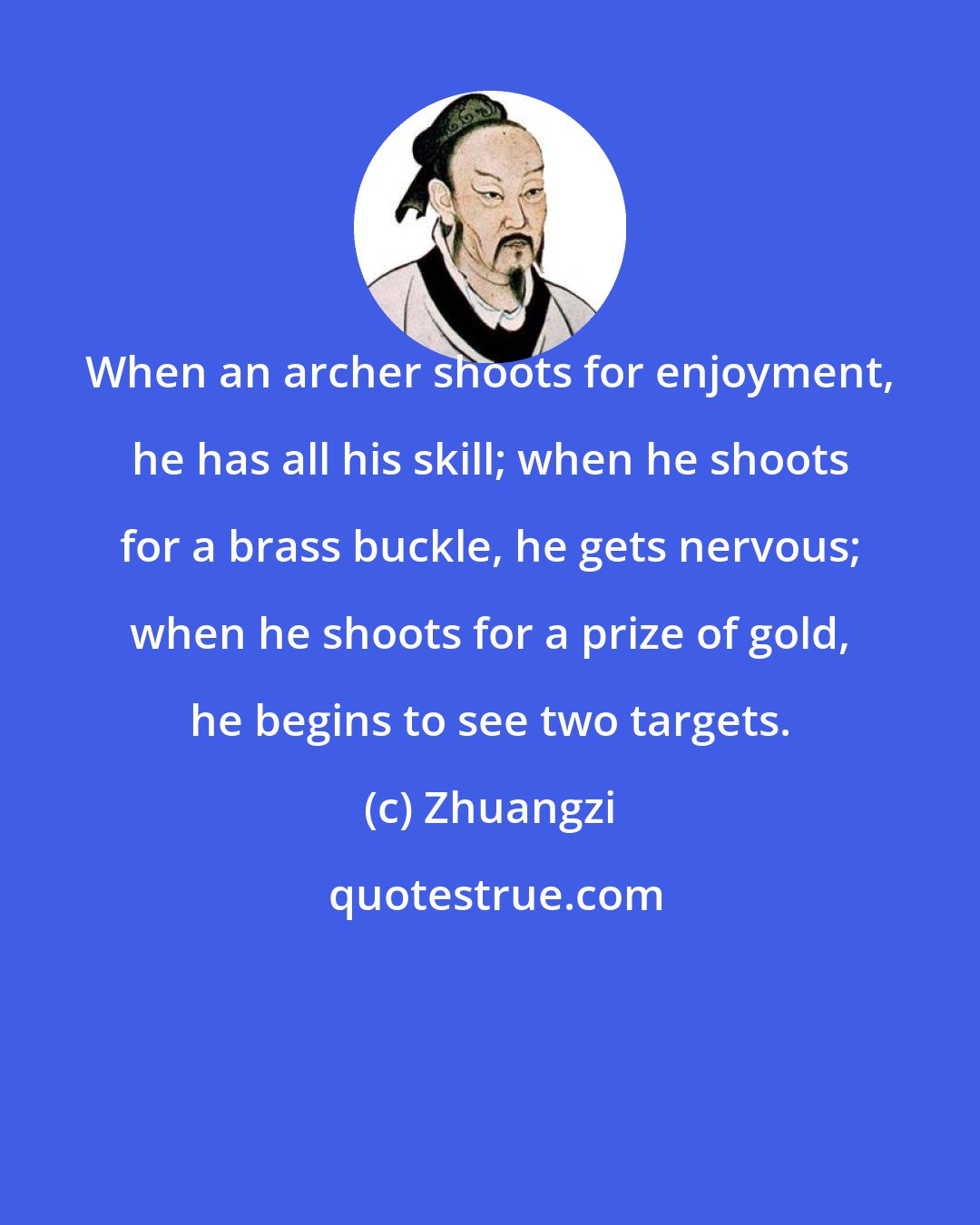 Zhuangzi: When an archer shoots for enjoyment, he has all his skill; when he shoots for a brass buckle, he gets nervous; when he shoots for a prize of gold, he begins to see two targets.