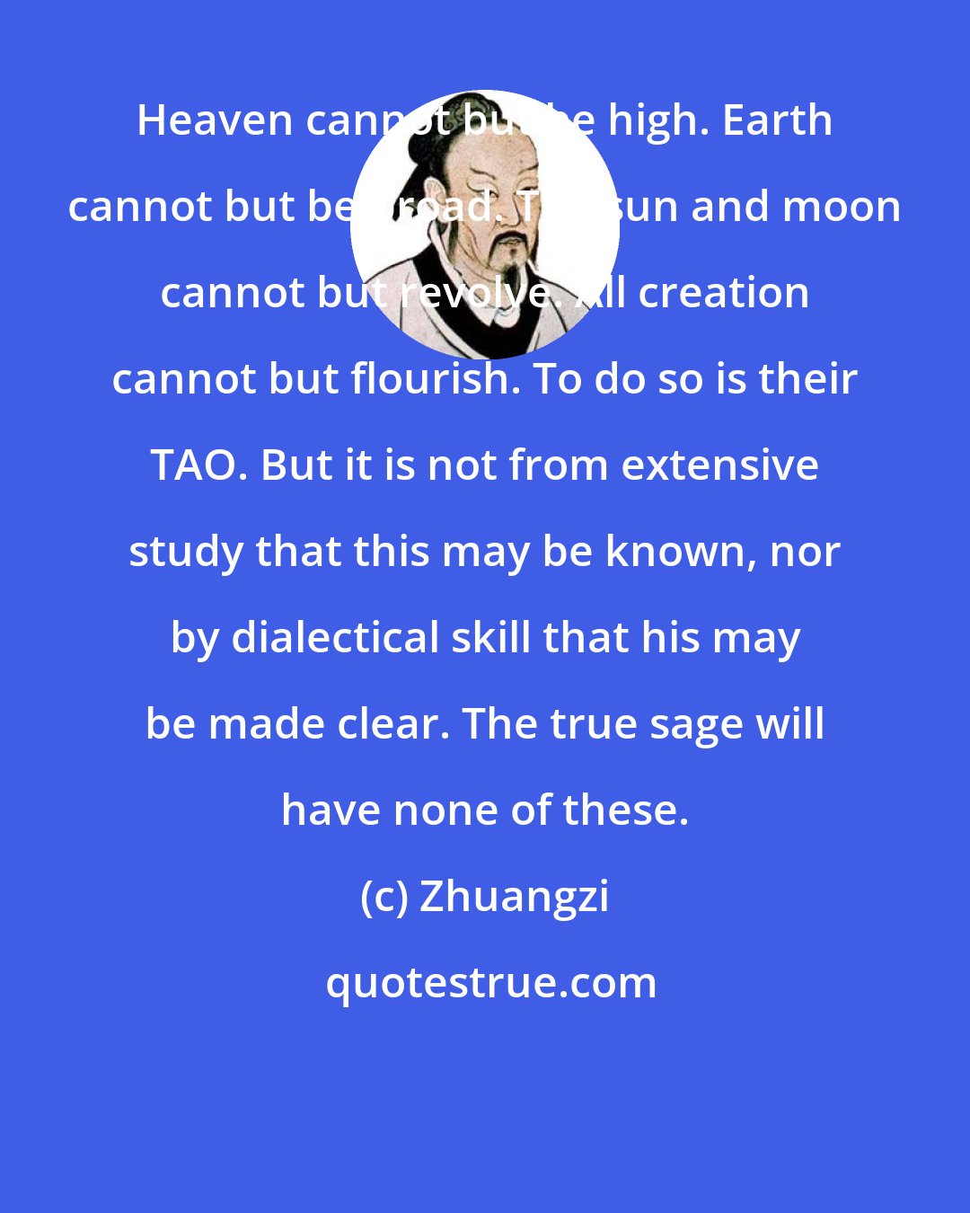 Zhuangzi: Heaven cannot but be high. Earth cannot but be broad. The sun and moon cannot but revolve. All creation cannot but flourish. To do so is their TAO. But it is not from extensive study that this may be known, nor by dialectical skill that his may be made clear. The true sage will have none of these.