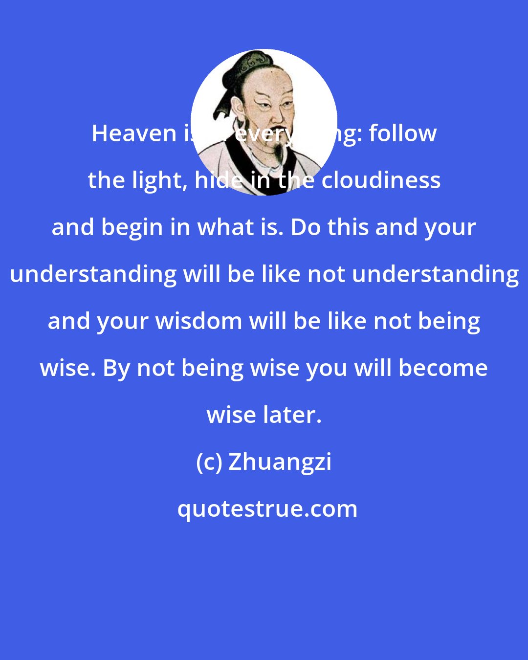 Zhuangzi: Heaven is in everything: follow the light, hide in the cloudiness and begin in what is. Do this and your understanding will be like not understanding and your wisdom will be like not being wise. By not being wise you will become wise later.