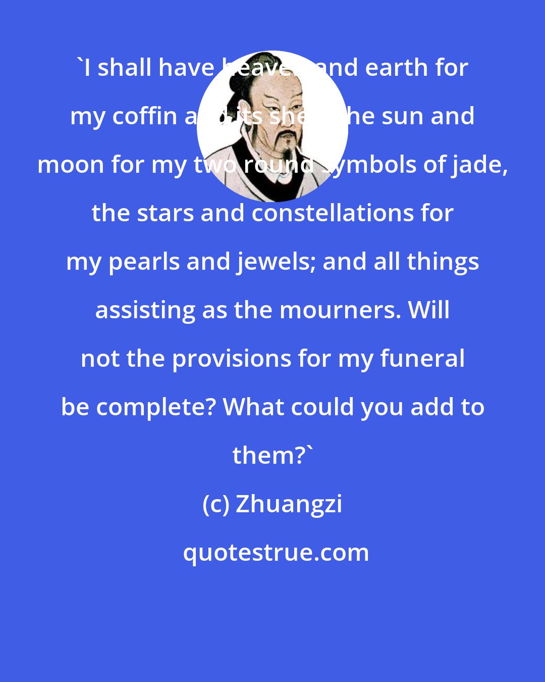 Zhuangzi: 'I shall have heaven and earth for my coffin and its shell; the sun and moon for my two round symbols of jade, the stars and constellations for my pearls and jewels; and all things assisting as the mourners. Will not the provisions for my funeral be complete? What could you add to them?'