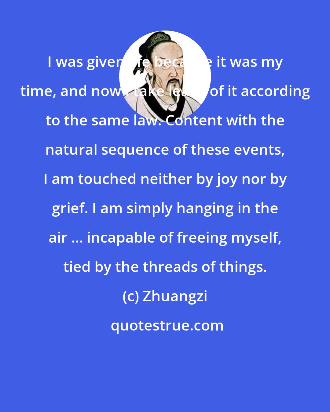 Zhuangzi: I was given life because it was my time, and now I take leave of it according to the same law. Content with the natural sequence of these events, I am touched neither by joy nor by grief. I am simply hanging in the air ... incapable of freeing myself, tied by the threads of things.