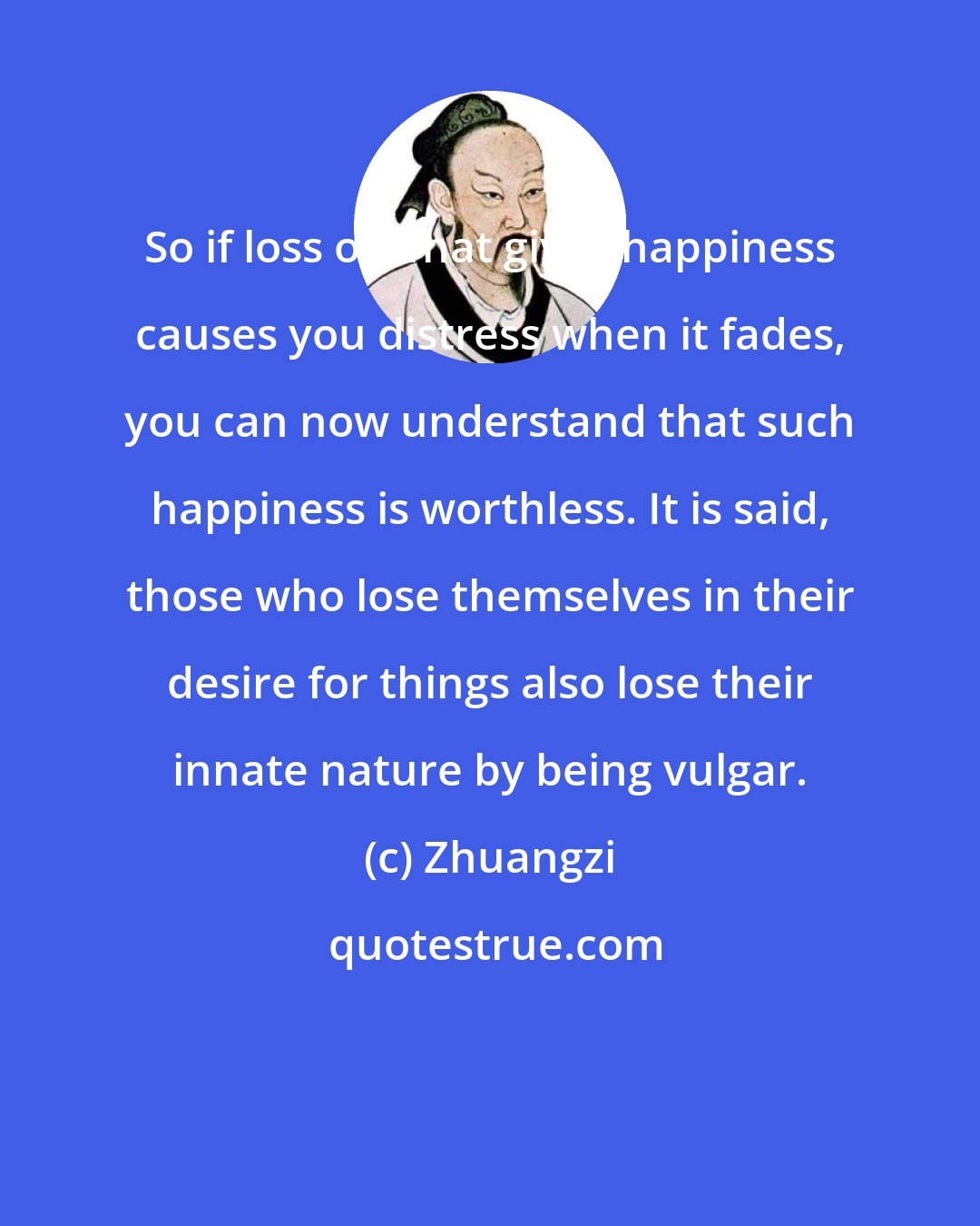 Zhuangzi: So if loss of what gives happiness causes you distress when it fades, you can now understand that such happiness is worthless. It is said, those who lose themselves in their desire for things also lose their innate nature by being vulgar.