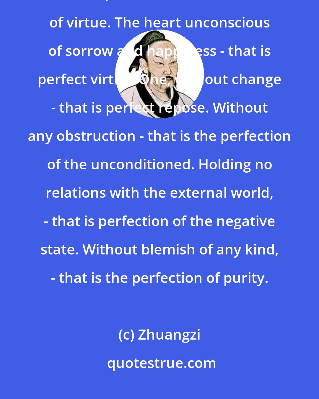 Zhuangzi: Sorrow and happiness are the heresies of virtue; joy and anger lead astray from TAO; love and hate cause loss of virtue. The heart unconscious of sorrow and happiness - that is perfect virtue. One, without change - that is perfect repose. Without any obstruction - that is the perfection of the unconditioned. Holding no relations with the external world, - that is perfection of the negative state. Without blemish of any kind, - that is the perfection of purity.