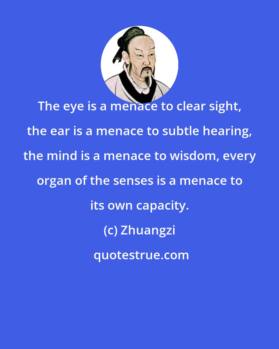 Zhuangzi: The eye is a menace to clear sight, the ear is a menace to subtle hearing, the mind is a menace to wisdom, every organ of the senses is a menace to its own capacity.