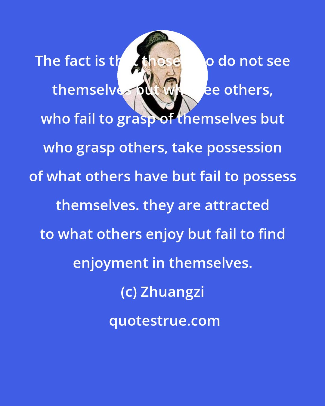 Zhuangzi: The fact is that those who do not see themselves but who see others, who fail to grasp of themselves but who grasp others, take possession of what others have but fail to possess themselves. they are attracted to what others enjoy but fail to find enjoyment in themselves.