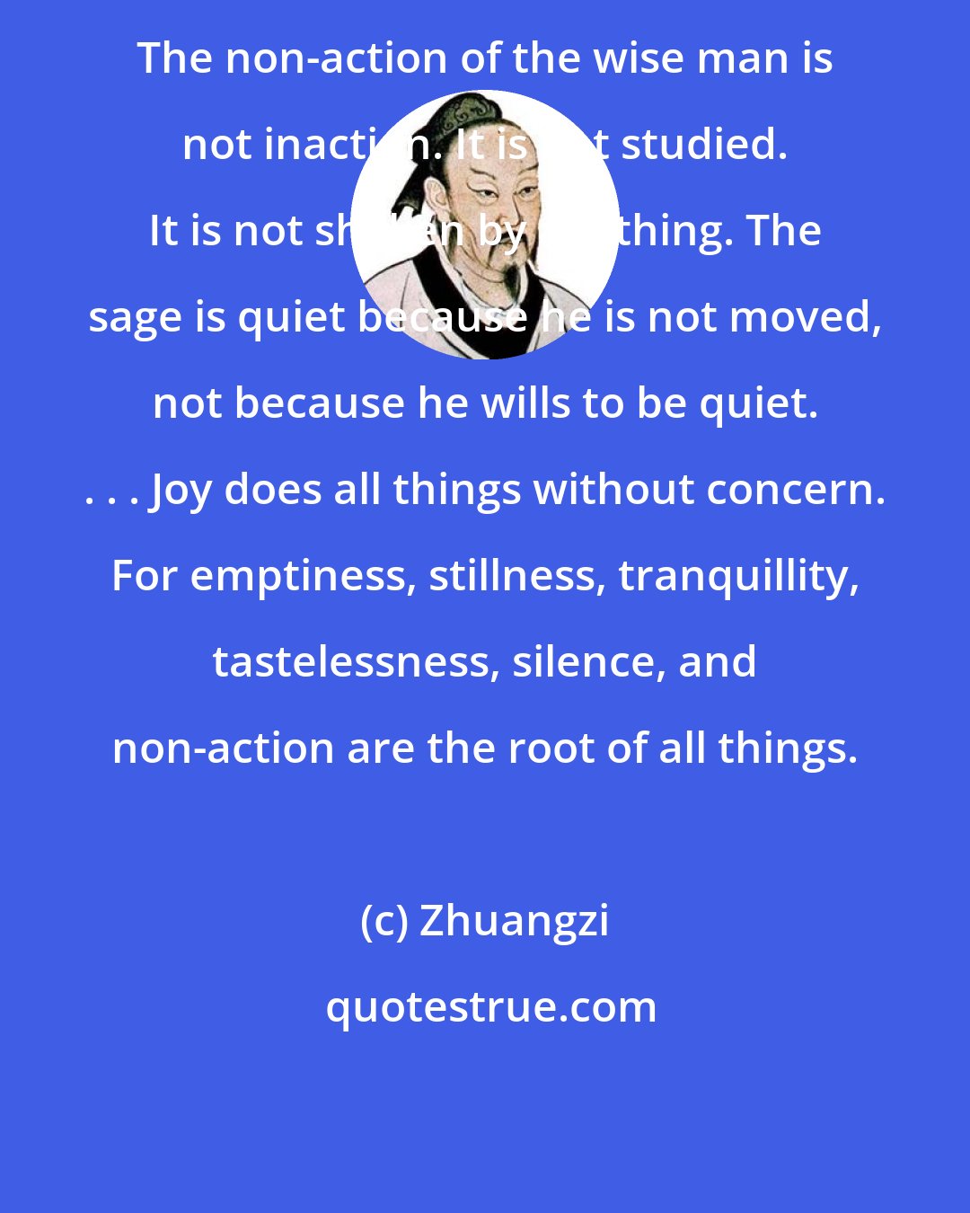 Zhuangzi: The non-action of the wise man is not inaction. It is not studied. It is not shaken by anything. The sage is quiet because he is not moved, not because he wills to be quiet. . . . Joy does all things without concern. For emptiness, stillness, tranquillity, tastelessness, silence, and non-action are the root of all things.