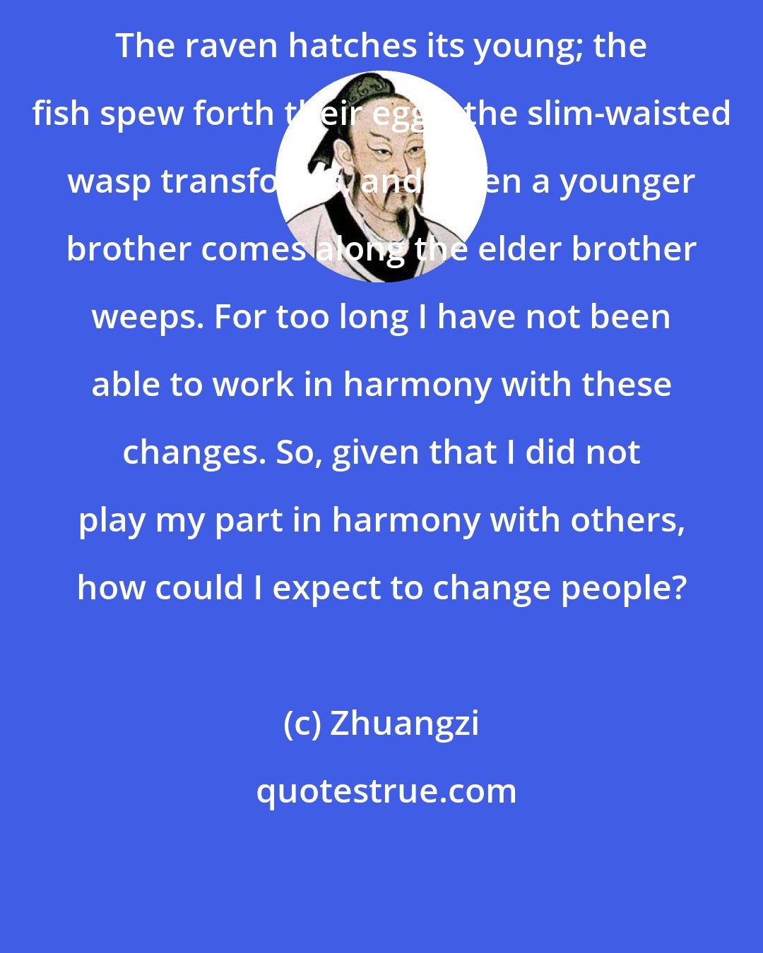 Zhuangzi: The raven hatches its young; the fish spew forth their eggs; the slim-waisted wasp transforms, and when a younger brother comes along the elder brother weeps. For too long I have not been able to work in harmony with these changes. So, given that I did not play my part in harmony with others, how could I expect to change people?