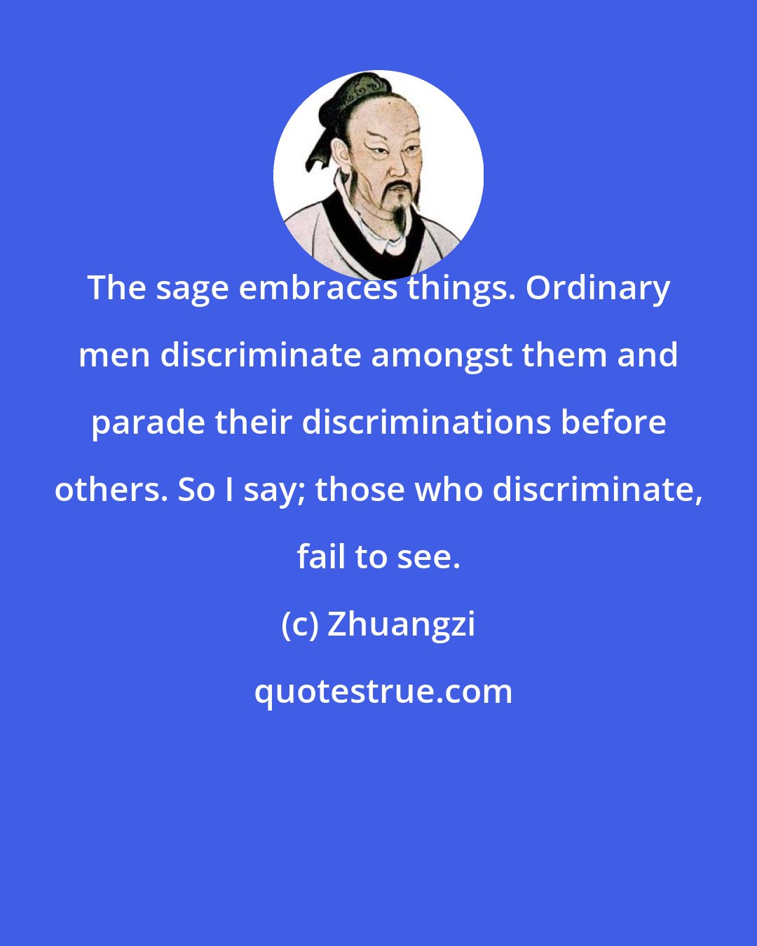 Zhuangzi: The sage embraces things. Ordinary men discriminate amongst them and parade their discriminations before others. So I say; those who discriminate, fail to see.