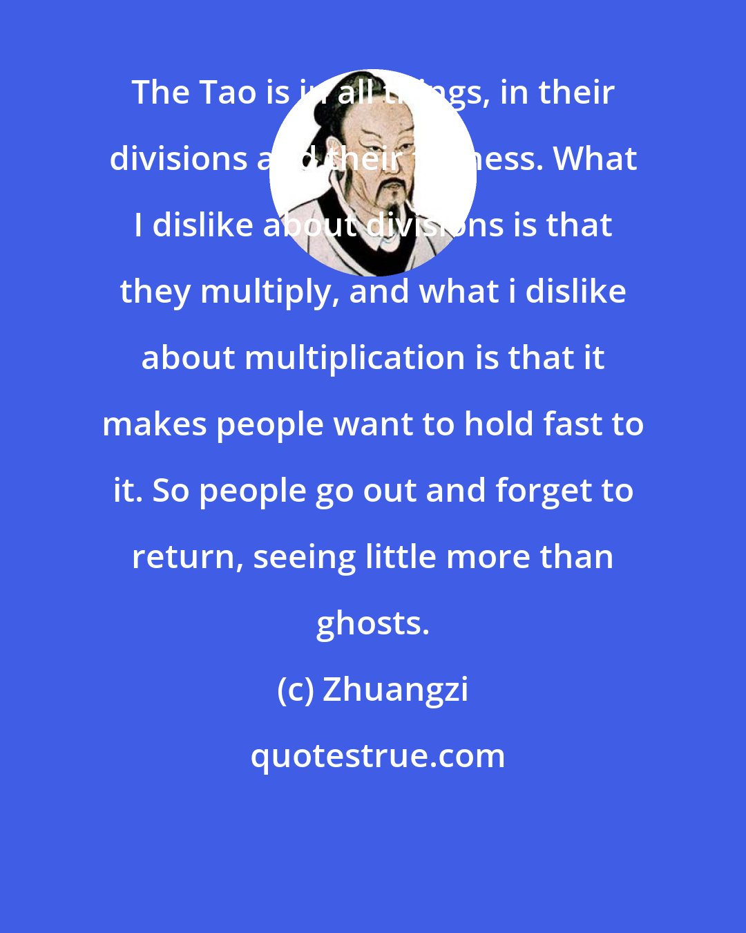 Zhuangzi: The Tao is in all things, in their divisions and their fullness. What I dislike about divisions is that they multiply, and what i dislike about multiplication is that it makes people want to hold fast to it. So people go out and forget to return, seeing little more than ghosts.