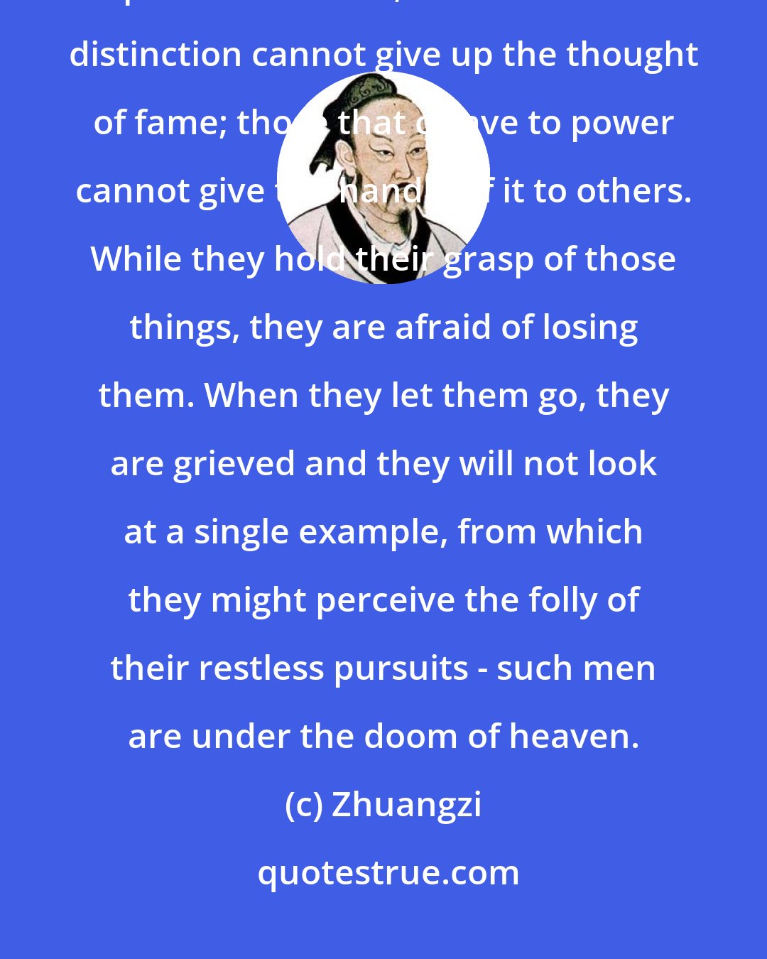 Zhuangzi: Those that think that wealth is the proper thing for them cannot give up their revenues; those that seek distinction cannot give up the thought of fame; those that cleave to power cannot give the handle of it to others. While they hold their grasp of those things, they are afraid of losing them. When they let them go, they are grieved and they will not look at a single example, from which they might perceive the folly of their restless pursuits - such men are under the doom of heaven.