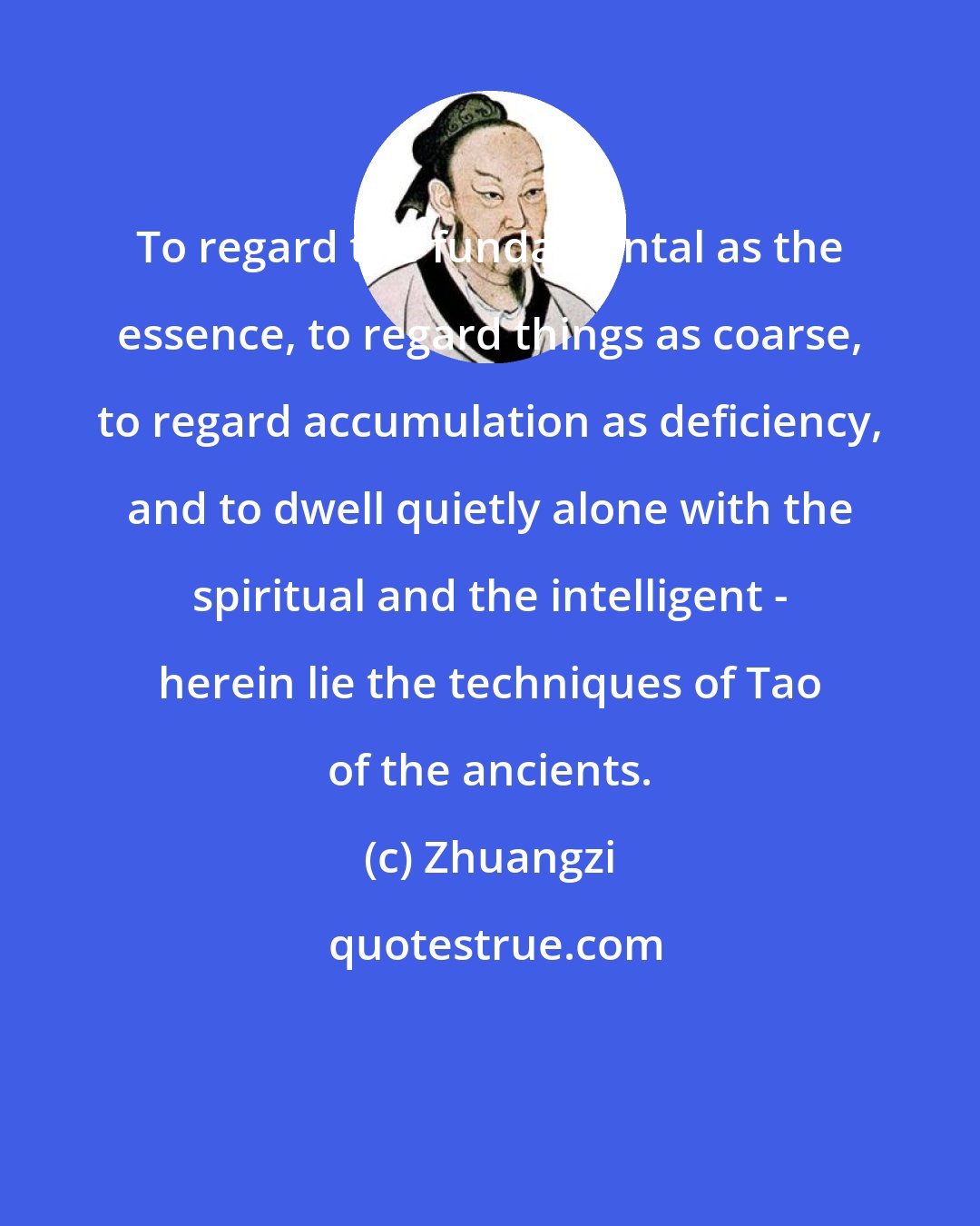 Zhuangzi: To regard the fundamental as the essence, to regard things as coarse, to regard accumulation as deficiency, and to dwell quietly alone with the spiritual and the intelligent - herein lie the techniques of Tao of the ancients.