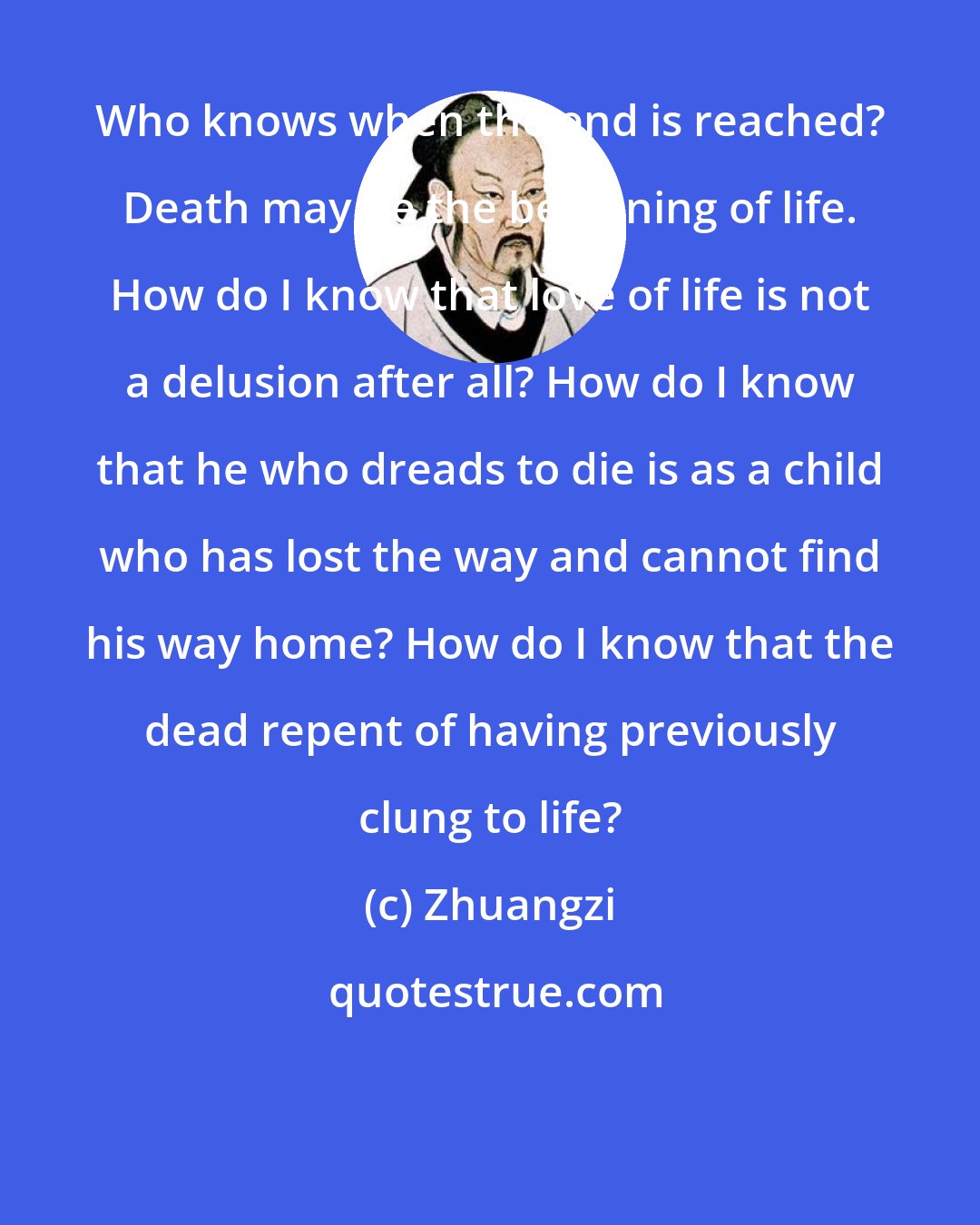 Zhuangzi: Who knows when the end is reached? Death may be the beginning of life. How do I know that love of life is not a delusion after all? How do I know that he who dreads to die is as a child who has lost the way and cannot find his way home? How do I know that the dead repent of having previously clung to life?