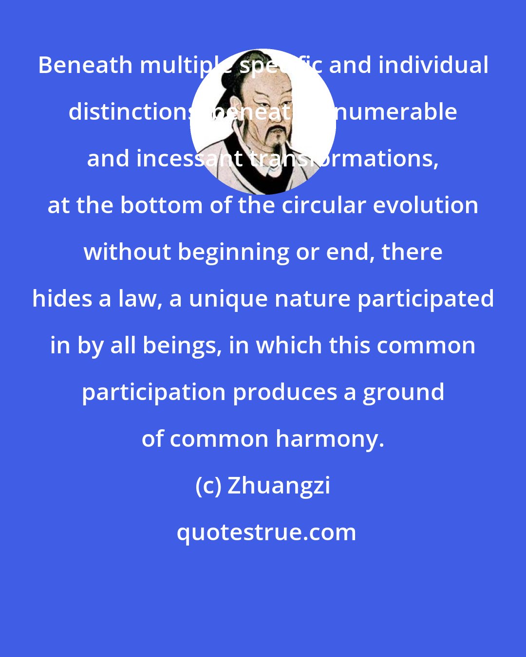 Zhuangzi: Beneath multiple specific and individual distinctions, beneath innumerable and incessant transformations, at the bottom of the circular evolution without beginning or end, there hides a law, a unique nature participated in by all beings, in which this common participation produces a ground of common harmony.